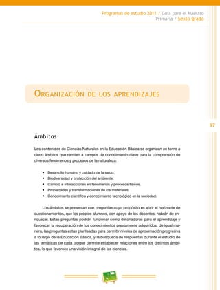 97
Programas de estudio 2011 / Guía para el Maestro
Primaria / Sexto grado
Organización de los aprendizajes
Ámbitos
Los contenidos de Ciencias Naturales en la Educación Básica se organizan en torno a
cinco ámbitos que remiten a campos de conocimiento clave para la comprensión de
diversos fenómenos y procesos de la naturaleza:
•	 Desarrollo humano y cuidado de la salud.
•	 Biodiversidad y protección del ambiente.
•	 Cambio e interacciones en fenómenos y procesos físicos.
•	 Propiedades y transformaciones de los materiales.
•	 Conocimiento científico y conocimiento tecnológico en la sociedad.
Los ámbitos se presentan con preguntas cuyo propósito es abrir el horizonte de
cuestionamientos, que los propios alumnos, con apoyo de los docentes, habrán de en-
riquecer. Estas preguntas podrán funcionar como detonadoras para el aprendizaje y
favorecer la recuperación de los conocimientos previamente adquiridos; de igual ma-
nera, las preguntas están planteadas para permitir niveles de aproximación progresiva
a lo largo de la Educación Básica, y la búsqueda de respuestas durante el estudio de
las temáticas de cada bloque permite establecer relaciones entre los distintos ámbi-
tos, lo que favorece una visión integral de las ciencias.
 