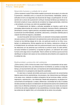 98
Programas de estudio 2011 / Guía para el Maestro
Primaria / Sexto grado
Desarrollo humano y cuidado de la salud
¿Cómo mantener la salud? Este ámbito resalta la promoción de la salud y la cultura de
la prevención, entendida como un conjunto de conocimientos, habilidades, valores y
actitudes en torno a la seguridad, las situaciones de riesgo y la participación. En el de-
sarrollo de la cultura de la prevención confluyen diversas temáticas que destacan su
dimensión amplia en la que, además de considerar los riesgos personales, colectivos
y del ambiente, se incluye una visión de causalidad integral.
El fortalecimiento de hábitos y actitudes saludables se impulsa a partir de los
principales determinantes de la salud en la población mexicana infantil y adolescente:
alimentación correcta, higiene personal, sexualidad responsable y protegida, así como
la prevención de enfermedades, accidentes, adicciones y conductas violentas para la
creación de entornos seguros y saludables.
Los alumnos parten del reconocimiento y la valoración de las propias característi-
cas para avanzar en la elaboración de explicaciones acerca del proceso de desarrollo
humano en las distintas etapas de la vida, con particular acento en la niñez, la pu-
bertad y la adolescencia. Dichos aspectos son de interés y relevancia e influyen en
el fortalecimiento de actitudes tanto de autoconocimiento como de autocuidado y
las relaciones con las personas que conforman su entorno social. En este sentido,
se busca fortalecer la autoestima, la equidad de género y la valoración del cuerpo
humano como algo único e insustituible. Todo lo anterior se orienta a que los alumnos
identifiquen la relación de la salud con las condiciones del ambiente como aspectos de
la calidad de vida.
Biodiversidad y protección del ambiente
¿Cómo somos y cómo vivimos los seres vivos? Alude a la comprensión de las carac-
terísticas de los seres vivos, sus interacciones en el ambiente, su cambio a lo largo del
tiempo y el reconocimiento del valor y la importancia de la biodiversidad para contribuir
a su protección en la perspectiva del desarrollo sustentable.
En este tenor, el estudio del ámbito promueve la construcción de conocimientos
básicos acerca de las características, los procesos y las interacciones que distinguen
a los seres vivos, mediante el análisis comparativo de las funciones vitales: nutrición,
respiración y reproducción, y las inferencias. Desde esta perspectiva, se plantea el re-
conocimiento de semejanzas o unidad y diferencias o diversidad de la vida. El análisis
de estos procesos se asocia a la elaboración de explicaciones acerca de la existencia de
seres vivos en diferentes ambientes; lo que permite acercarse a la noción de evolución
en términos de cambio y adaptación en las características y funciones vitales, con base en
las evidencias del registro fósil y en la diversidad de los seres vivos actuales.
 