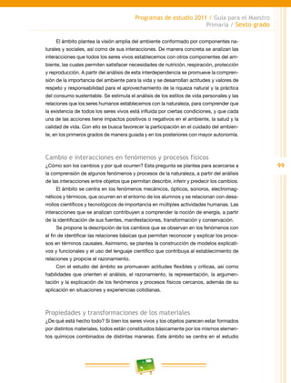99
Programas de estudio 2011 / Guía para el Maestro
Primaria / Sexto grado
El ámbito plantea la visión amplia del ambiente conformado por componentes na-
turales y sociales, así como de sus interacciones. De manera concreta se analizan las
interacciones que todos los seres vivos establecemos con otros componentes del am-
biente, las cuales permiten satisfacer necesidades de nutrición, respiración, protección
y reproducción. A partir del análisis de esta interdependencia se promueve la compren-
sión de la importancia del ambiente para la vida y se desarrollan actitudes y valores de
respeto y responsabilidad para el aprovechamiento de la riqueza natural y la práctica
del consumo sustentable. Se estimula el análisis de los estilos de vida personales y las
relaciones que los seres humanos establecemos con la naturaleza, para comprender que
la existencia de todos los seres vivos está influida por ciertas condiciones, y que cada
una de las acciones tiene impactos positivos o negativos en el ambiente, la salud y la
calidad de vida. Con ello se busca favorecer la participación en el cuidado del ambien-
te, en los primeros grados de manera guiada y en los posteriores con mayor autonomía.
Cambio e interacciones en fenómenos y procesos físicos
¿Cómo son los cambios y por qué ocurren? Esta pregunta se plantea para acercarse a
la comprensión de algunos fenómenos y procesos de la naturaleza, a partir del análisis
de las interacciones entre objetos que permitan describir, inferir y predecir los cambios.
El ámbito se centra en los fenómenos mecánicos, ópticos, sonoros, electromag-
néticos y térmicos, que ocurren en el entorno de los alumnos y se relacionan con desa-
rrollos científicos y tecnológicos de importancia en múltiples actividades humanas. Las
interacciones que se analizan contribuyen a comprender la noción de energía, a partir
de la identificación de sus fuentes, manifestaciones, transformación y conservación.
Se propone la descripción de los cambios que se observan en los fenómenos con
el fin de identificar las relaciones básicas que permitan reconocer y explicar los proce-
sos en términos causales. Asimismo, se plantea la construcción de modelos explicati-
vos y funcionales y el uso del lenguaje científico que contribuya al establecimiento de
relaciones y propicie el razonamiento.
Con el estudio del ámbito se promueven actitudes flexibles y críticas, así como
habilidades que orienten el análisis, el razonamiento, la representación, la argumen-
tación y la explicación de los fenómenos y procesos físicos cercanos, además de su
aplicación en situaciones y experiencias cotidianas.
Propiedades y transformaciones de los materiales
¿De qué está hecho todo? Si bien los seres vivos y los objetos parecen estar formados
por distintos materiales, todos están constituidos básicamente por los mismos elemen-
tos químicos combinados de distintas maneras. Este ámbito se centra en el estudio
 