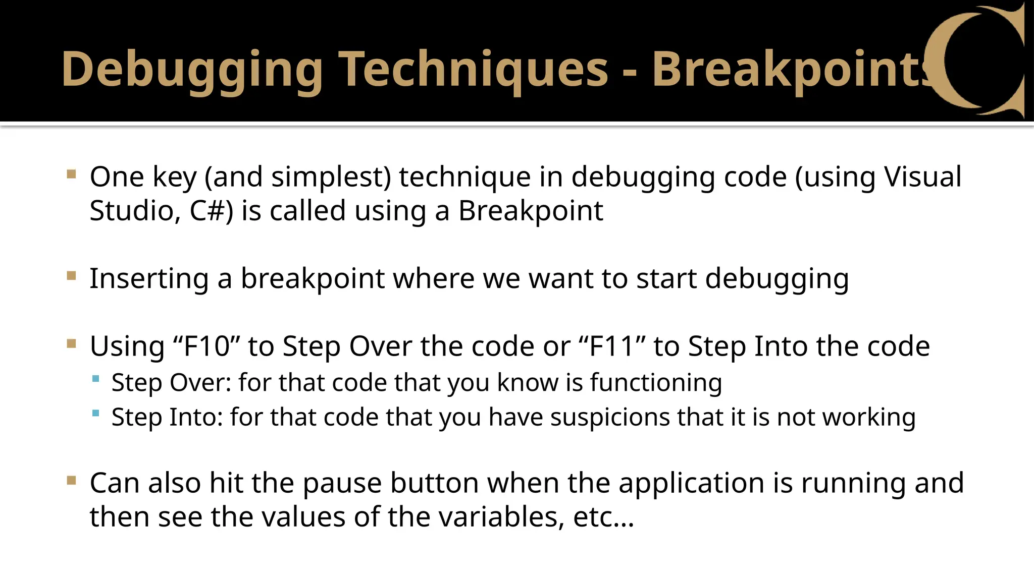 Debugging Techniques - Breakpoints
 One key (and simplest) technique in debugging code (using Visual
Studio, C#) is called using a Breakpoint
 Inserting a breakpoint where we want to start debugging
 Using “F10” to Step Over the code or “F11” to Step Into the code
 Step Over: for that code that you know is functioning
 Step Into: for that code that you have suspicions that it is not working
 Can also hit the pause button when the application is running and
then see the values of the variables, etc…
 