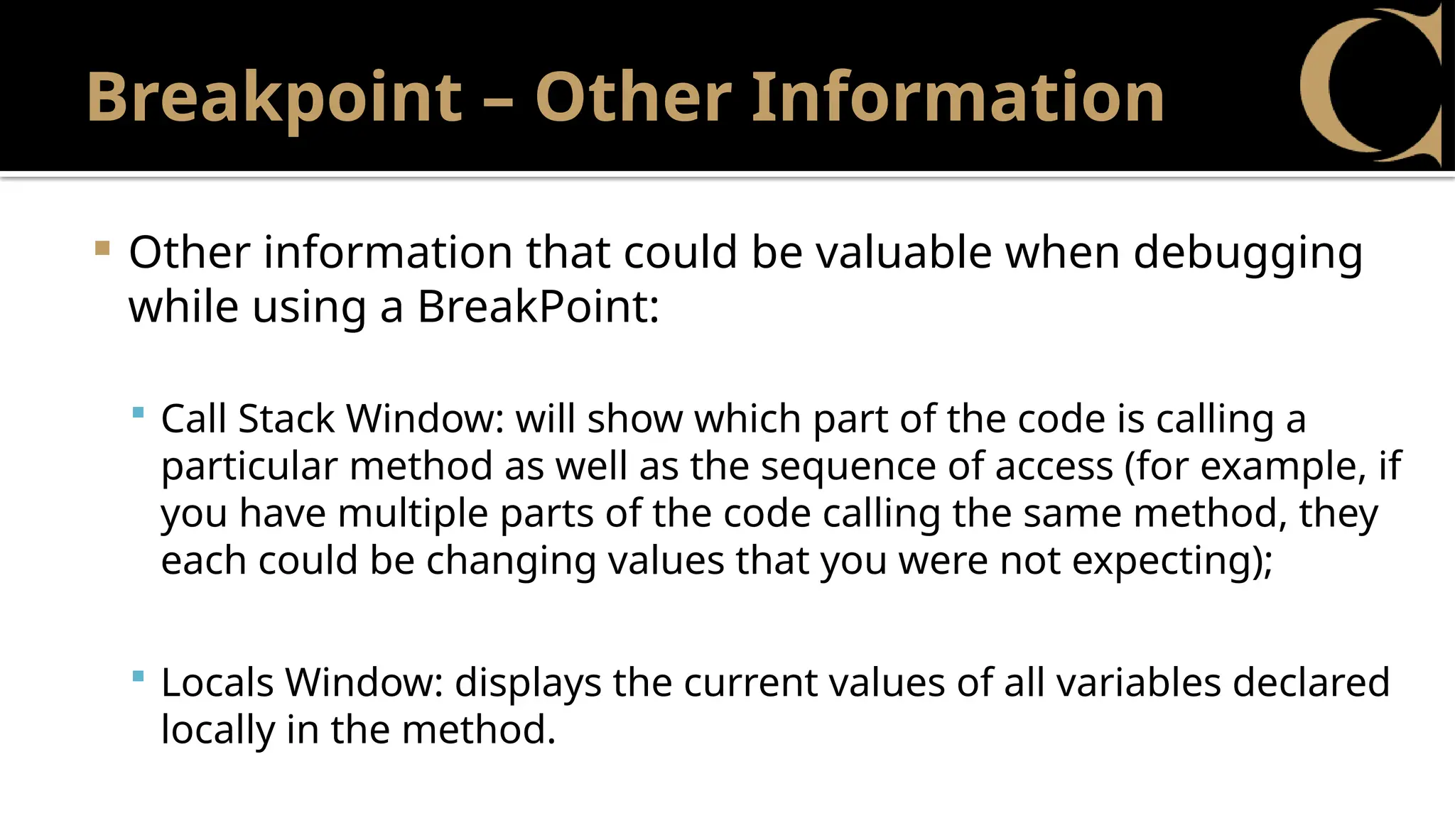 Breakpoint – Other Information
 Other information that could be valuable when debugging
while using a BreakPoint:
 Call Stack Window: will show which part of the code is calling a
particular method as well as the sequence of access (for example, if
you have multiple parts of the code calling the same method, they
each could be changing values that you were not expecting);
 Locals Window: displays the current values of all variables declared
locally in the method.
 