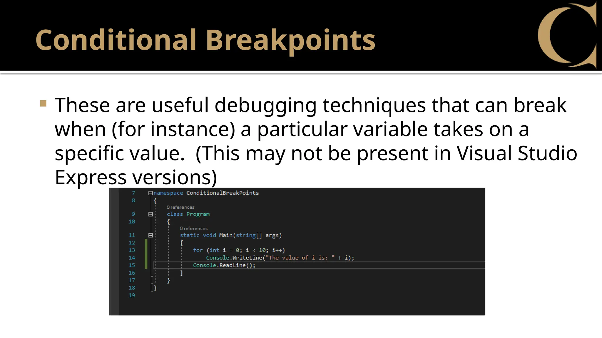 Conditional Breakpoints
 These are useful debugging techniques that can break
when (for instance) a particular variable takes on a
specific value. (This may not be present in Visual Studio
Express versions)
 