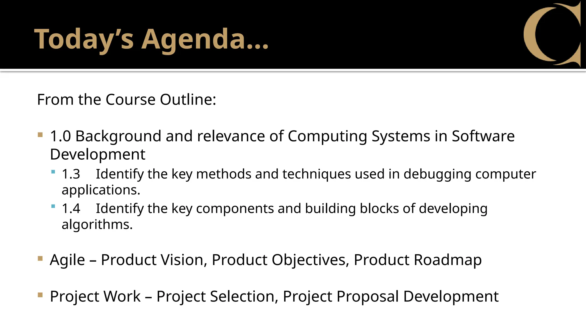 Today’s Agenda…
From the Course Outline:
 1.0 Background and relevance of Computing Systems in Software
Development
 1.3 Identify the key methods and techniques used in debugging computer
applications.
 1.4 Identify the key components and building blocks of developing
algorithms.
 Agile – Product Vision, Product Objectives, Product Roadmap
 Project Work – Project Selection, Project Proposal Development
 