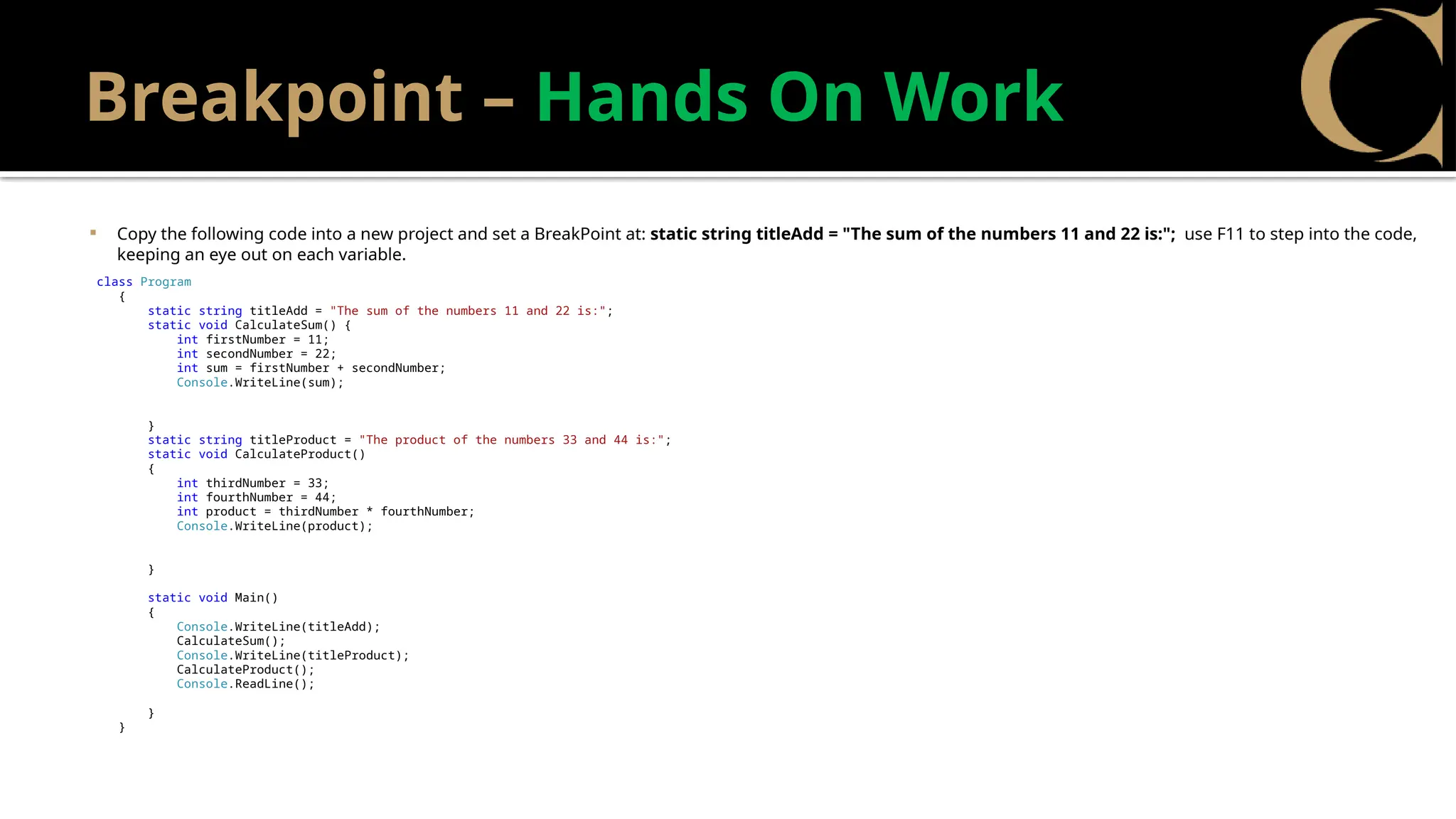 Breakpoint – Hands On Work
 Copy the following code into a new project and set a BreakPoint at: static string titleAdd = "The sum of the numbers 11 and 22 is:"; use F11 to step into the code,
keeping an eye out on each variable.
class Program
{
static string titleAdd = "The sum of the numbers 11 and 22 is:";
static void CalculateSum() {
int firstNumber = 11;
int secondNumber = 22;
int sum = firstNumber + secondNumber;
Console.WriteLine(sum);
}
static string titleProduct = "The product of the numbers 33 and 44 is:";
static void CalculateProduct()
{
int thirdNumber = 33;
int fourthNumber = 44;
int product = thirdNumber * fourthNumber;
Console.WriteLine(product);
}
static void Main()
{
Console.WriteLine(titleAdd);
CalculateSum();
Console.WriteLine(titleProduct);
CalculateProduct();
Console.ReadLine();
}
}
 