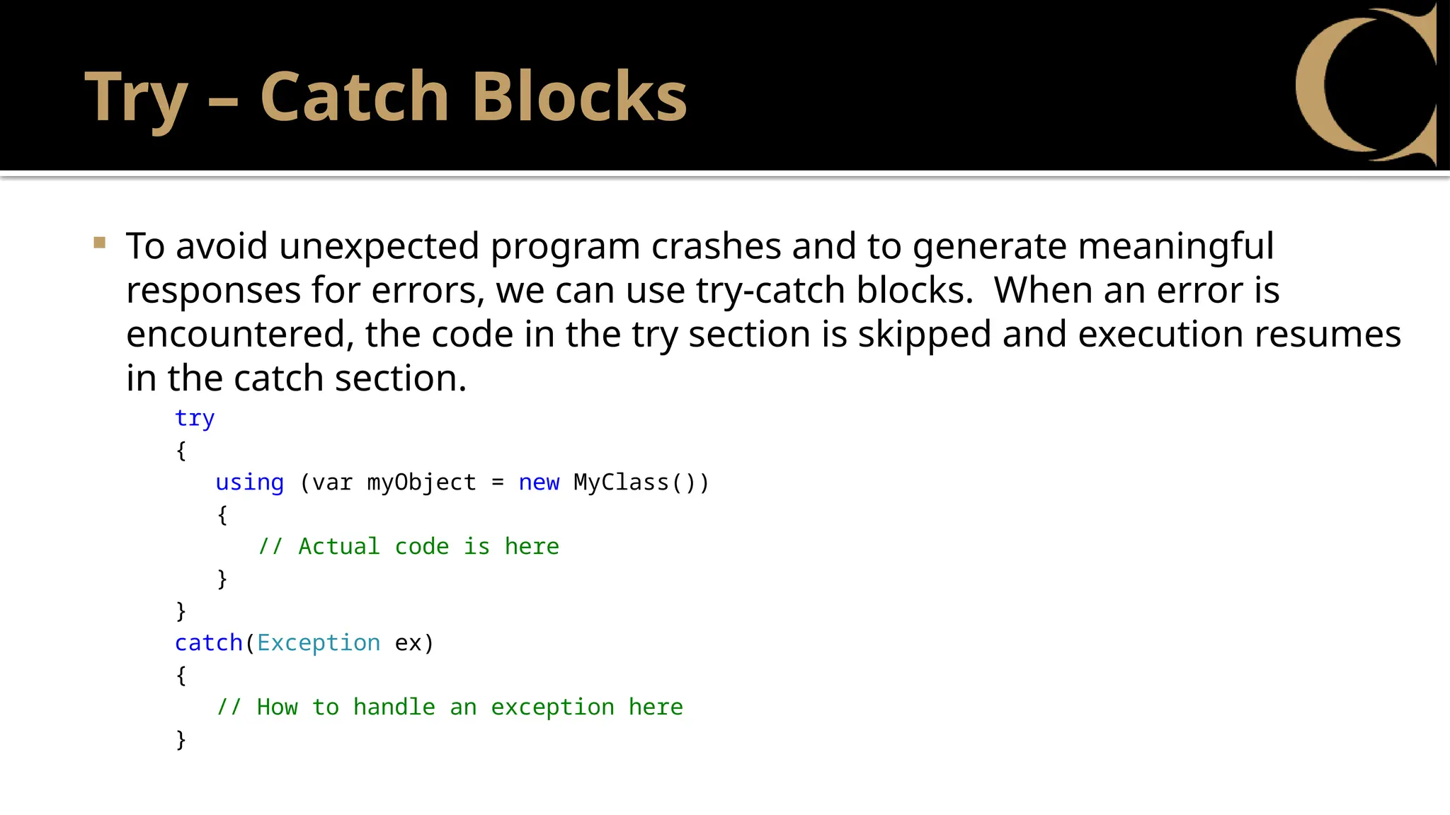 Try – Catch Blocks
 To avoid unexpected program crashes and to generate meaningful
responses for errors, we can use try-catch blocks. When an error is
encountered, the code in the try section is skipped and execution resumes
in the catch section.
try
{
using (var myObject = new MyClass())
{
// Actual code is here
}
}
catch(Exception ex)
{
// How to handle an exception here
}
 