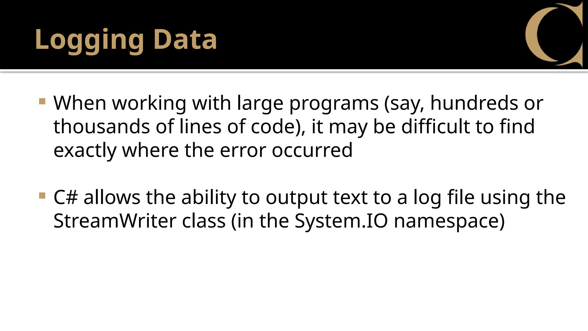 Logging Data
 When working with large programs (say, hundreds or
thousands of lines of code), it may be difficult to find
exactly where the error occurred
 C# allows the ability to output text to a log file using the
StreamWriter class (in the System.IO namespace)
 
