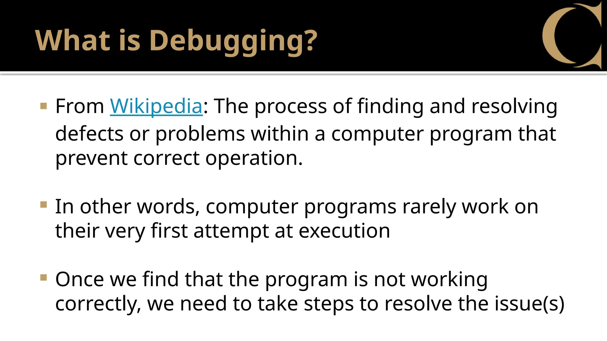 What is Debugging?
 From Wikipedia: The process of finding and resolving
defects or problems within a computer program that
prevent correct operation.
 In other words, computer programs rarely work on
their very first attempt at execution
 Once we find that the program is not working
correctly, we need to take steps to resolve the issue(s)
 