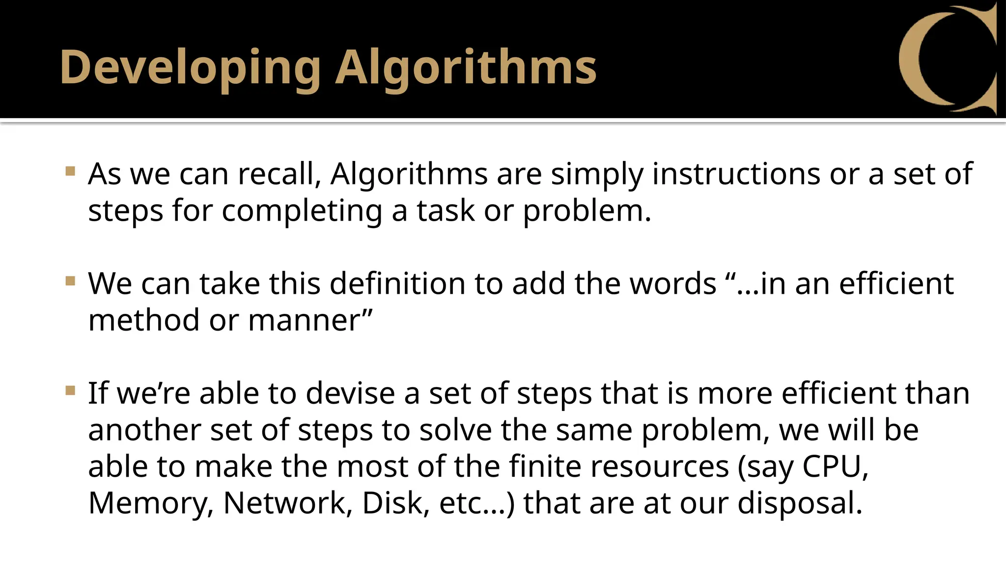 Developing Algorithms
 As we can recall, Algorithms are simply instructions or a set of
steps for completing a task or problem.
 We can take this definition to add the words “…in an efficient
method or manner”
 If we’re able to devise a set of steps that is more efficient than
another set of steps to solve the same problem, we will be
able to make the most of the finite resources (say CPU,
Memory, Network, Disk, etc…) that are at our disposal.
 