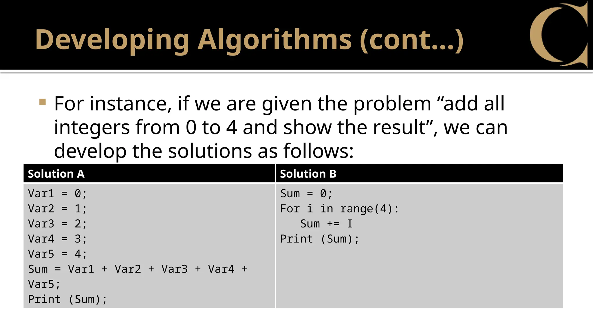 Developing Algorithms (cont…)
 For instance, if we are given the problem “add all
integers from 0 to 4 and show the result”, we can
develop the solutions as follows:
Solution A Solution B
Var1 = 0;
Var2 = 1;
Var3 = 2;
Var4 = 3;
Var5 = 4;
Sum = Var1 + Var2 + Var3 + Var4 +
Var5;
Print (Sum);
Sum = 0;
For i in range(4):
Sum += I
Print (Sum);
 