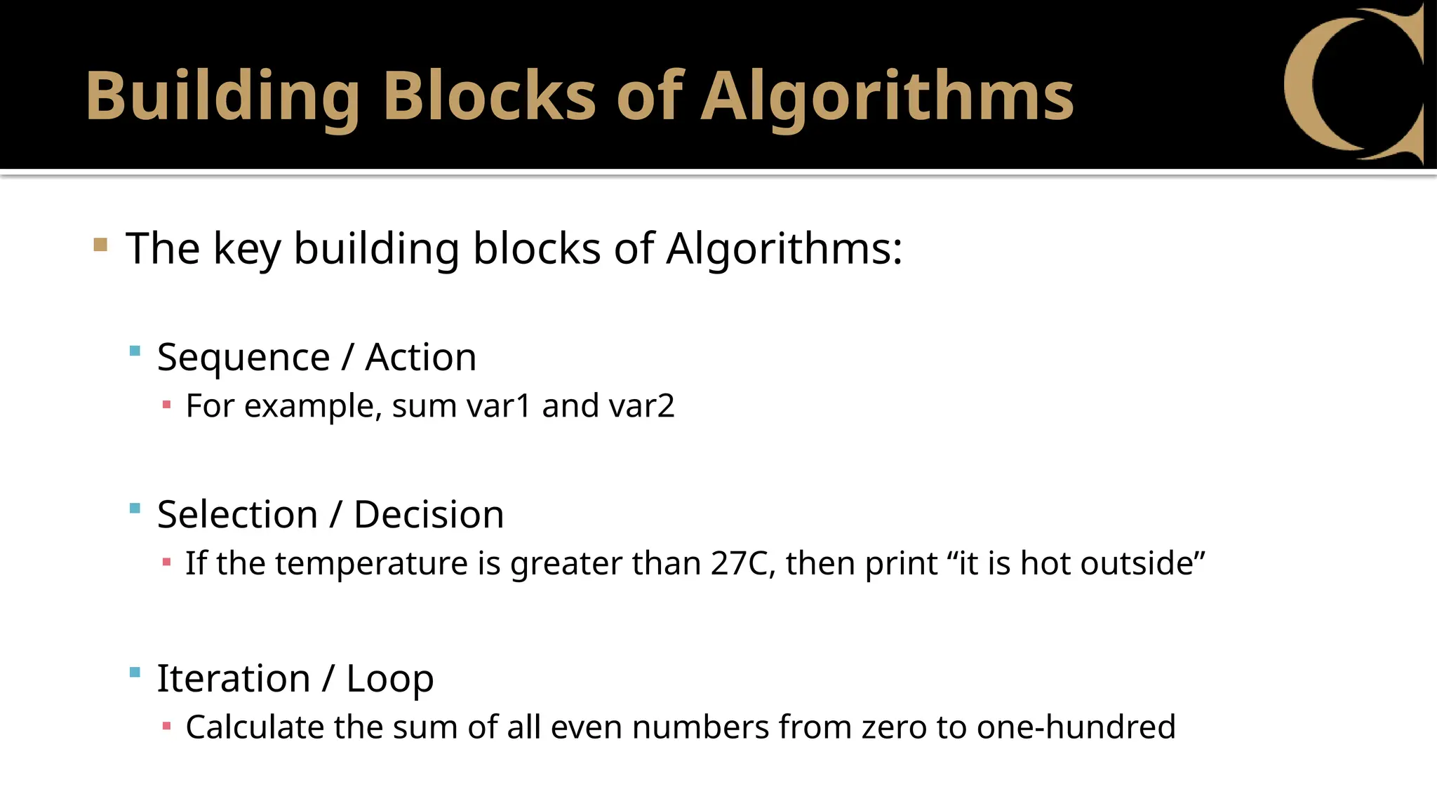 Building Blocks of Algorithms
 The key building blocks of Algorithms:
 Sequence / Action
▪ For example, sum var1 and var2
 Selection / Decision
▪ If the temperature is greater than 27C, then print “it is hot outside”
 Iteration / Loop
▪ Calculate the sum of all even numbers from zero to one-hundred
 