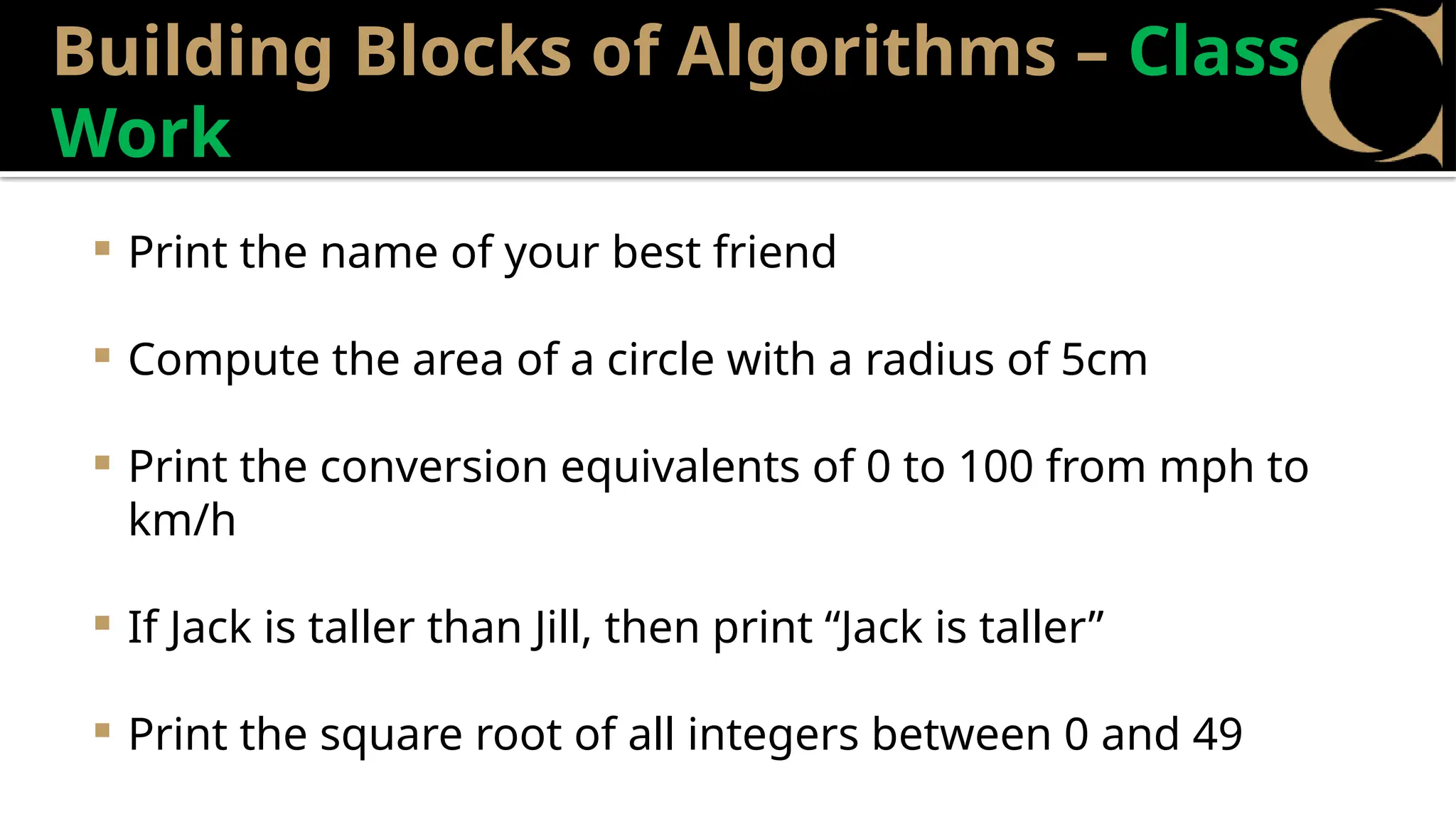 Building Blocks of Algorithms – Class
Work
 Print the name of your best friend
 Compute the area of a circle with a radius of 5cm
 Print the conversion equivalents of 0 to 100 from mph to
km/h
 If Jack is taller than Jill, then print “Jack is taller”
 Print the square root of all integers between 0 and 49
 