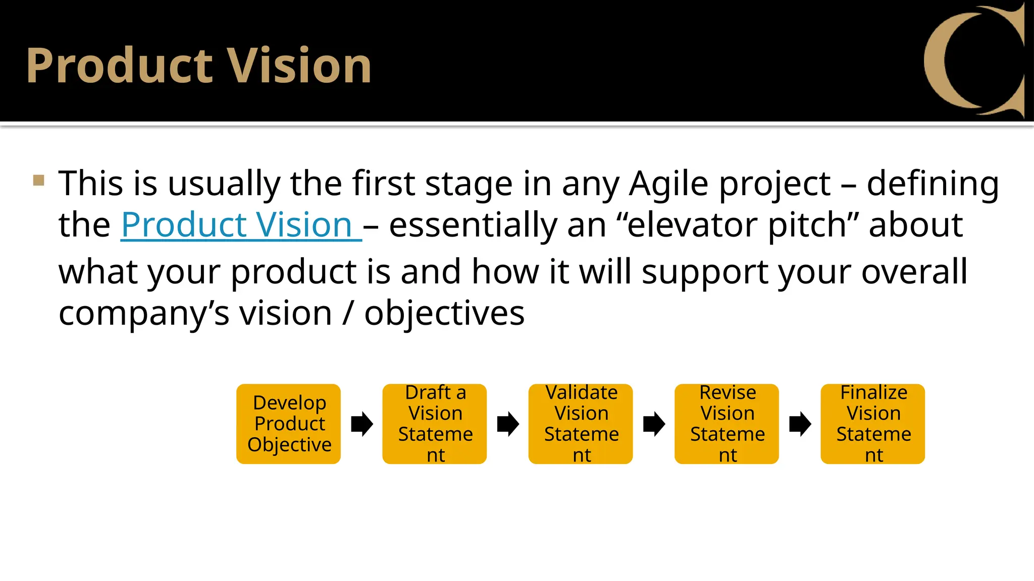 Product Vision
 This is usually the first stage in any Agile project – defining
the Product Vision – essentially an “elevator pitch” about
what your product is and how it will support your overall
company’s vision / objectives
Develop
Product
Objective
Draft a
Vision
Stateme
nt
Validate
Vision
Stateme
nt
Revise
Vision
Stateme
nt
Finalize
Vision
Stateme
nt
 