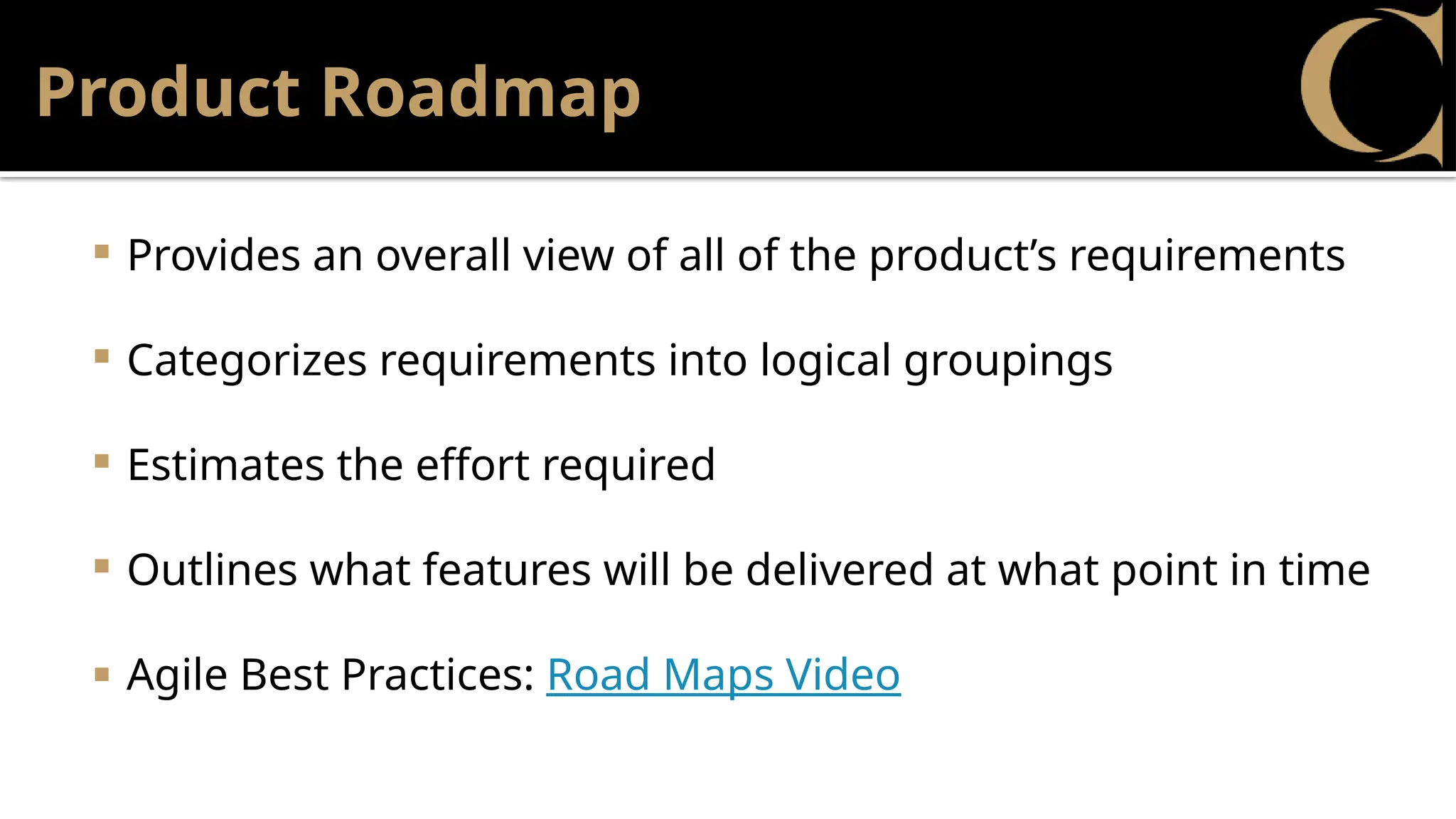 Product Roadmap
 Provides an overall view of all of the product’s requirements
 Categorizes requirements into logical groupings
 Estimates the effort required
 Outlines what features will be delivered at what point in time
 Agile Best Practices: Road Maps Video
 