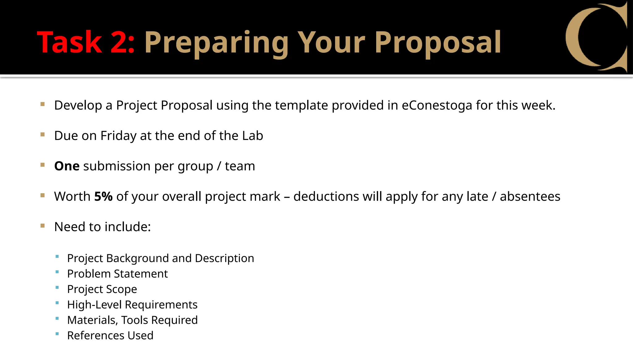 Task 2: Preparing Your Proposal
 Develop a Project Proposal using the template provided in eConestoga for this week.
 Due on Friday at the end of the Lab
 One submission per group / team
 Worth 5% of your overall project mark – deductions will apply for any late / absentees
 Need to include:
 Project Background and Description
 Problem Statement
 Project Scope
 High-Level Requirements
 Materials, Tools Required
 References Used
 