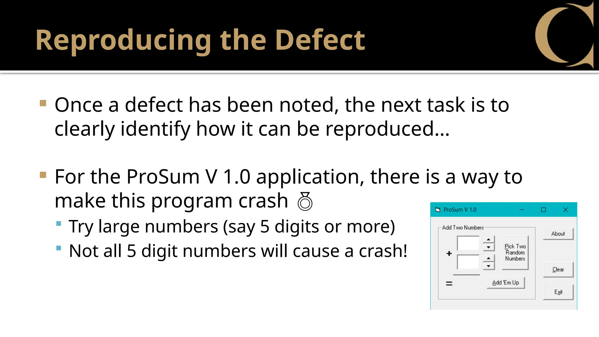 Reproducing the Defect
 Once a defect has been noted, the next task is to
clearly identify how it can be reproduced…
 For the ProSum V 1.0 application, there is a way to
make this program crash 
 Try large numbers (say 5 digits or more)
 Not all 5 digit numbers will cause a crash!
 