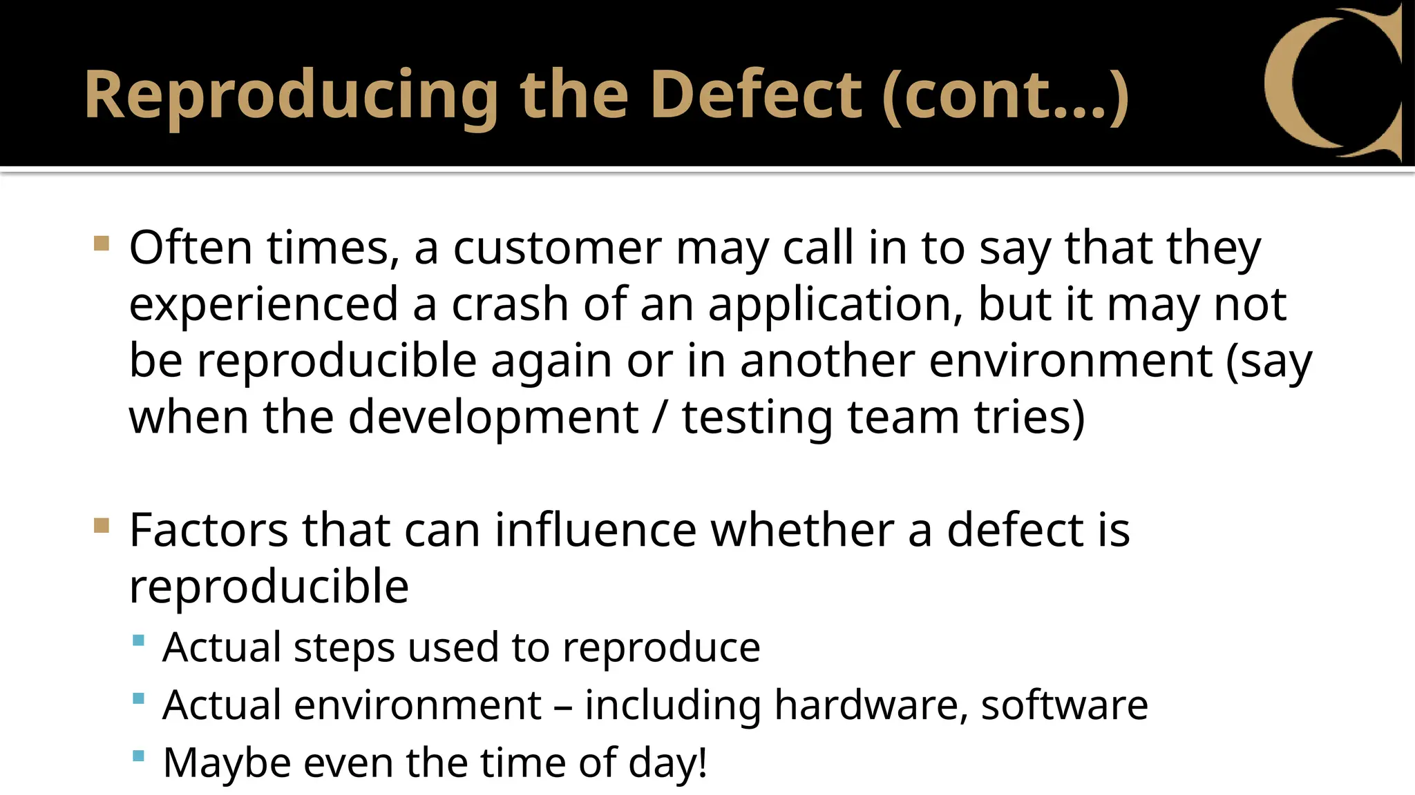 Reproducing the Defect (cont…)
 Often times, a customer may call in to say that they
experienced a crash of an application, but it may not
be reproducible again or in another environment (say
when the development / testing team tries)
 Factors that can influence whether a defect is
reproducible
 Actual steps used to reproduce
 Actual environment – including hardware, software
 Maybe even the time of day!
 