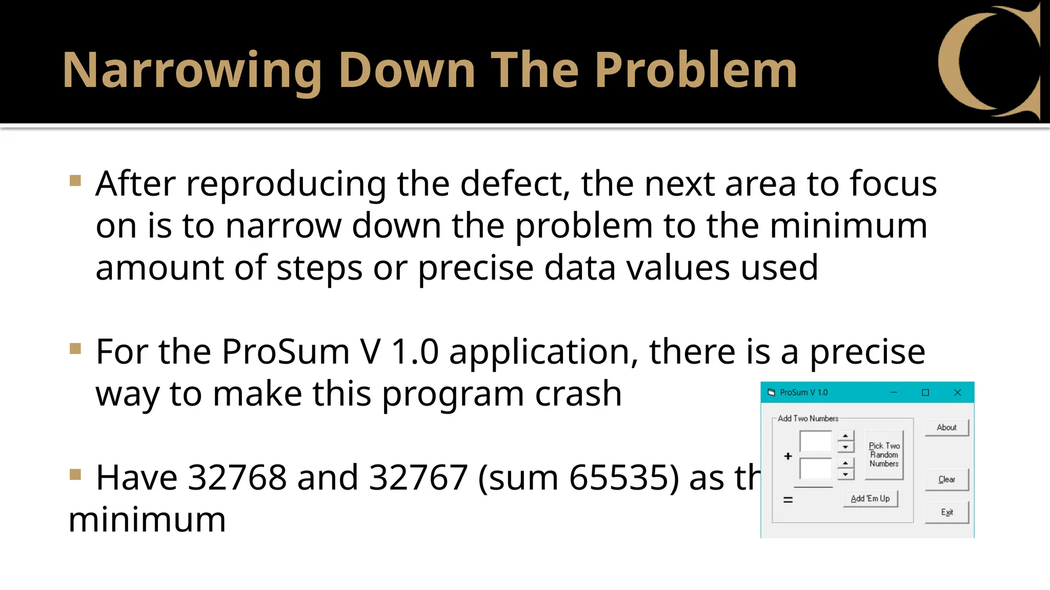 Narrowing Down The Problem
 After reproducing the defect, the next area to focus
on is to narrow down the problem to the minimum
amount of steps or precise data values used
 For the ProSum V 1.0 application, there is a precise
way to make this program crash
 Have 32768 and 32767 (sum 65535) as the
minimum
 