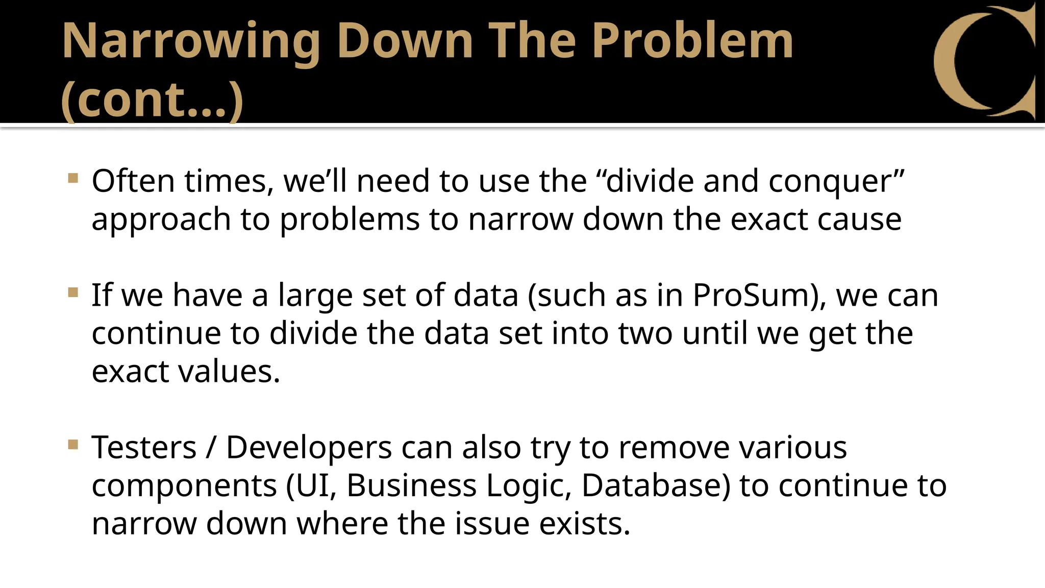 Narrowing Down The Problem
(cont…)
 Often times, we’ll need to use the “divide and conquer”
approach to problems to narrow down the exact cause
 If we have a large set of data (such as in ProSum), we can
continue to divide the data set into two until we get the
exact values.
 Testers / Developers can also try to remove various
components (UI, Business Logic, Database) to continue to
narrow down where the issue exists.
 