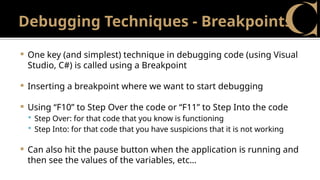 Debugging Techniques - Breakpoints
 One key (and simplest) technique in debugging code (using Visual
Studio, C#) is called using a Breakpoint
 Inserting a breakpoint where we want to start debugging
 Using “F10” to Step Over the code or “F11” to Step Into the code
 Step Over: for that code that you know is functioning
 Step Into: for that code that you have suspicions that it is not working
 Can also hit the pause button when the application is running and
then see the values of the variables, etc…
 