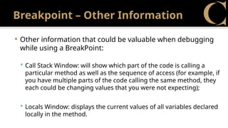 Breakpoint – Other Information
 Other information that could be valuable when debugging
while using a BreakPoint:
 Call Stack Window: will show which part of the code is calling a
particular method as well as the sequence of access (for example, if
you have multiple parts of the code calling the same method, they
each could be changing values that you were not expecting);
 Locals Window: displays the current values of all variables declared
locally in the method.
 
