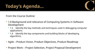 Today’s Agenda…
From the Course Outline:
 1.0 Background and relevance of Computing Systems in Software
Development
 1.3 Identify the key methods and techniques used in debugging computer
applications.
 1.4 Identify the key components and building blocks of developing
algorithms.
 Agile – Product Vision, Product Objectives, Product Roadmap
 Project Work – Project Selection, Project Proposal Development
 