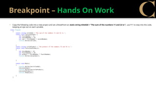 Breakpoint – Hands On Work
 Copy the following code into a new project and set a BreakPoint at: static string titleAdd = "The sum of the numbers 11 and 22 is:"; use F11 to step into the code,
keeping an eye out on each variable.
class Program
{
static string titleAdd = "The sum of the numbers 11 and 22 is:";
static void CalculateSum() {
int firstNumber = 11;
int secondNumber = 22;
int sum = firstNumber + secondNumber;
Console.WriteLine(sum);
}
static string titleProduct = "The product of the numbers 33 and 44 is:";
static void CalculateProduct()
{
int thirdNumber = 33;
int fourthNumber = 44;
int product = thirdNumber * fourthNumber;
Console.WriteLine(product);
}
static void Main()
{
Console.WriteLine(titleAdd);
CalculateSum();
Console.WriteLine(titleProduct);
CalculateProduct();
Console.ReadLine();
}
}
 