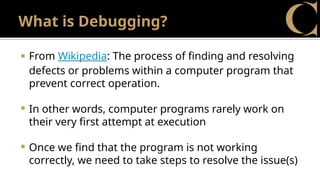 What is Debugging?
 From Wikipedia: The process of finding and resolving
defects or problems within a computer program that
prevent correct operation.
 In other words, computer programs rarely work on
their very first attempt at execution
 Once we find that the program is not working
correctly, we need to take steps to resolve the issue(s)
 