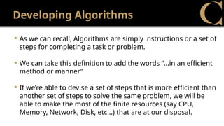 Developing Algorithms
 As we can recall, Algorithms are simply instructions or a set of
steps for completing a task or problem.
 We can take this definition to add the words “…in an efficient
method or manner”
 If we’re able to devise a set of steps that is more efficient than
another set of steps to solve the same problem, we will be
able to make the most of the finite resources (say CPU,
Memory, Network, Disk, etc…) that are at our disposal.
 