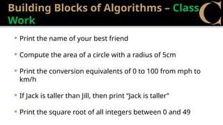 Building Blocks of Algorithms – Class
Work
 Print the name of your best friend
 Compute the area of a circle with a radius of 5cm
 Print the conversion equivalents of 0 to 100 from mph to
km/h
 If Jack is taller than Jill, then print “Jack is taller”
 Print the square root of all integers between 0 and 49
 