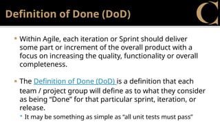Definition of Done (DoD)
 Within Agile, each iteration or Sprint should deliver
some part or increment of the overall product with a
focus on increasing the quality, functionality or overall
completeness.
 The Definition of Done (DoD) is a definition that each
team / project group will define as to what they consider
as being “Done” for that particular sprint, iteration, or
release.
 It may be something as simple as “all unit tests must pass”
 