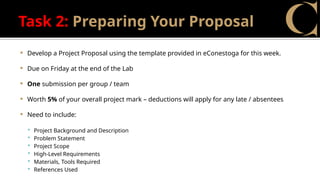 Task 2: Preparing Your Proposal
 Develop a Project Proposal using the template provided in eConestoga for this week.
 Due on Friday at the end of the Lab
 One submission per group / team
 Worth 5% of your overall project mark – deductions will apply for any late / absentees
 Need to include:
 Project Background and Description
 Problem Statement
 Project Scope
 High-Level Requirements
 Materials, Tools Required
 References Used
 