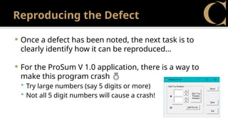 Reproducing the Defect
 Once a defect has been noted, the next task is to
clearly identify how it can be reproduced…
 For the ProSum V 1.0 application, there is a way to
make this program crash 
 Try large numbers (say 5 digits or more)
 Not all 5 digit numbers will cause a crash!
 