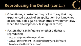 Reproducing the Defect (cont…)
 Often times, a customer may call in to say that they
experienced a crash of an application, but it may not
be reproducible again or in another environment (say
when the development / testing team tries)
 Factors that can influence whether a defect is
reproducible
 Actual steps used to reproduce
 Actual environment – including hardware, software
 Maybe even the time of day!
 