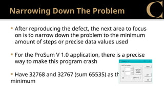 Narrowing Down The Problem
 After reproducing the defect, the next area to focus
on is to narrow down the problem to the minimum
amount of steps or precise data values used
 For the ProSum V 1.0 application, there is a precise
way to make this program crash
 Have 32768 and 32767 (sum 65535) as the
minimum
 