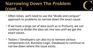 Narrowing Down The Problem
(cont…)
 Often times, we’ll need to use the “divide and conquer”
approach to problems to narrow down the exact cause
 If we have a large set of data (such as in ProSum), we can
continue to divide the data set into two until we get the
exact values.
 Testers / Developers can also try to remove various
components (UI, Business Logic, Database) to continue to
narrow down where the issue exists.
 