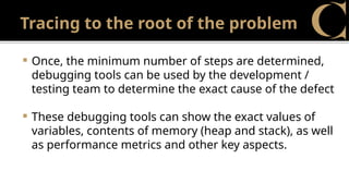 Tracing to the root of the problem
 Once, the minimum number of steps are determined,
debugging tools can be used by the development /
testing team to determine the exact cause of the defect
 These debugging tools can show the exact values of
variables, contents of memory (heap and stack), as well
as performance metrics and other key aspects.
 