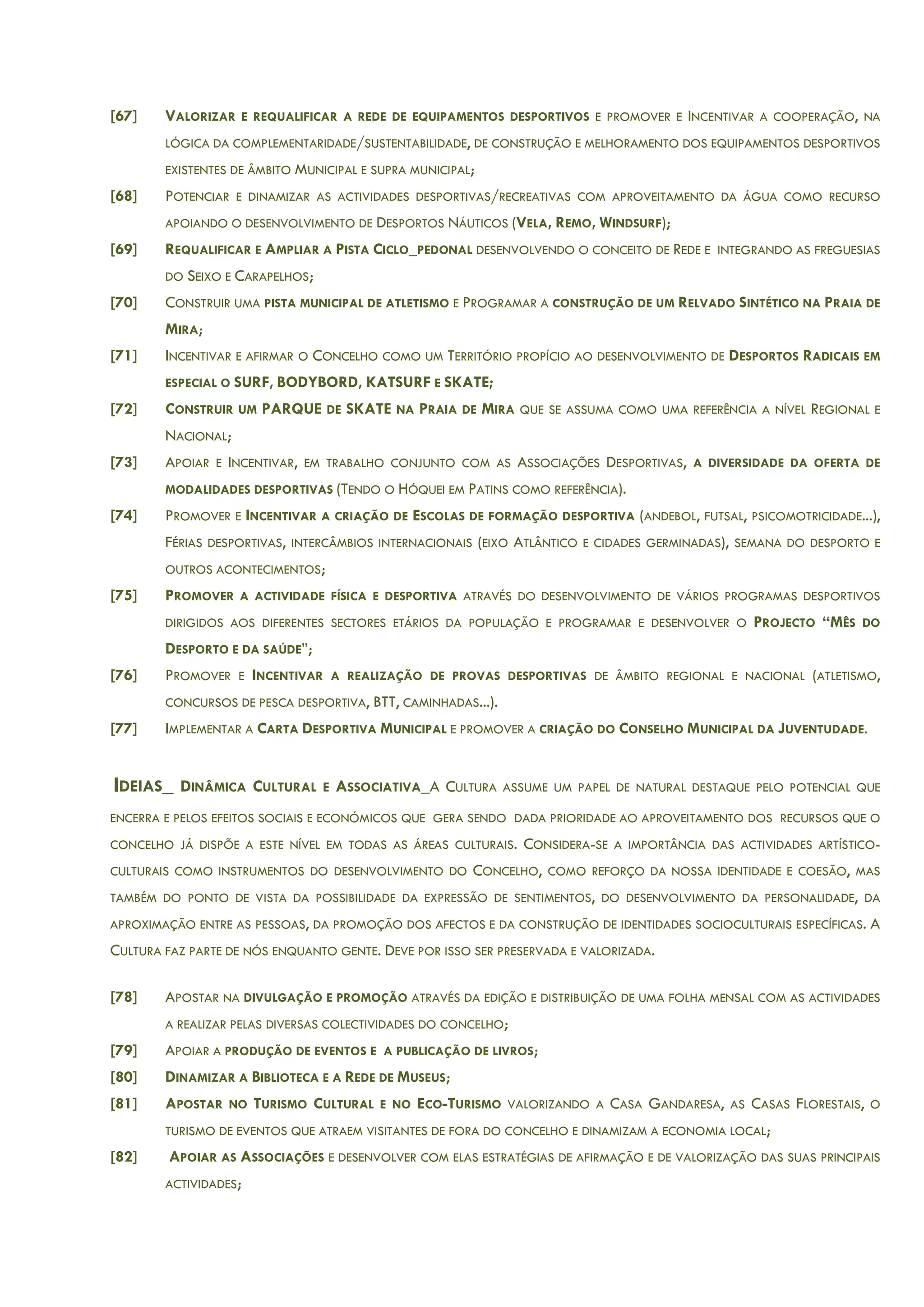 [67] VALORIZAR E REQUALIFICAR A REDE DE EQUIPAMENTOS DESPORTIVOS E PROMOVER E INCENTIVAR A COOPERAÇÃO, NA
LÓGICA DA COMPLEMENTARIDADE/SUSTENTABILIDADE, DE CONSTRUÇÃO E MELHORAMENTO DOS EQUIPAMENTOS DESPORTIVOS
EXISTENTES DE ÂMBITO MUNICIPAL E SUPRA MUNICIPAL;
[68] POTENCIAR E DINAMIZAR AS ACTIVIDADES DESPORTIVAS/RECREATIVAS COM APROVEITAMENTO DA ÁGUA COMO RECURSO
APOIANDO O DESENVOLVIMENTO DE DESPORTOS NÁUTICOS (VELA, REMO, WINDSURF);
[69] REQUALIFICAR E AMPLIAR A PISTA CICLO_PEDONAL DESENVOLVENDO O CONCEITO DE REDE E INTEGRANDO AS FREGUESIAS
DO SEIXO E CARAPELHOS;
[70] CONSTRUIR UMA PISTA MUNICIPAL DE ATLETISMO E PROGRAMAR A CONSTRUÇÃO DE UM RELVADO SINTÉTICO NA PRAIA DE
MIRA;
[71] INCENTIVAR E AFIRMAR O CONCELHO COMO UM TERRITÓRIO PROPÍCIO AO DESENVOLVIMENTO DE DESPORTOS RADICAIS EM
ESPECIAL O SURF, BODYBORD, KATSURF E SKATE;
[72] CONSTRUIR UM PARQUE DE SKATE NA PRAIA DE MIRA QUE SE ASSUMA COMO UMA REFERÊNCIA A NÍVEL REGIONAL E
NACIONAL;
[73] APOIAR E INCENTIVAR, EM TRABALHO CONJUNTO COM AS ASSOCIAÇÕES DESPORTIVAS, A DIVERSIDADE DA OFERTA DE
MODALIDADES DESPORTIVAS (TENDO O HÓQUEI EM PATINS COMO REFERÊNCIA).
[74] PROMOVER E INCENTIVAR A CRIAÇÃO DE ESCOLAS DE FORMAÇÃO DESPORTIVA (ANDEBOL, FUTSAL, PSICOMOTRICIDADE...),
FÉRIAS DESPORTIVAS, INTERCÂMBIOS INTERNACIONAIS (EIXO ATLÂNTICO E CIDADES GERMINADAS), SEMANA DO DESPORTO E
OUTROS ACONTECIMENTOS;
[75] PROMOVER A ACTIVIDADE FÍSICA E DESPORTIVA ATRAVÉS DO DESENVOLVIMENTO DE VÁRIOS PROGRAMAS DESPORTIVOS
DIRIGIDOS AOS DIFERENTES SECTORES ETÁRIOS DA POPULAÇÃO E PROGRAMAR E DESENVOLVER O PROJECTO “MÊS DO
DESPORTO E DA SAÚDE”;
[76] PROMOVER E INCENTIVAR A REALIZAÇÃO DE PROVAS DESPORTIVAS DE ÂMBITO REGIONAL E NACIONAL (ATLETISMO,
CONCURSOS DE PESCA DESPORTIVA, BTT, CAMINHADAS...).
[77] IMPLEMENTAR A CARTA DESPORTIVA MUNICIPAL E PROMOVER A CRIAÇÃO DO CONSELHO MUNICIPAL DA JUVENTUDADE.
IDEIAS_ DINÂMICA CULTURAL E ASSOCIATIVA_A CULTURA ASSUME UM PAPEL DE NATURAL DESTAQUE PELO POTENCIAL QUE
ENCERRA E PELOS EFEITOS SOCIAIS E ECONÓMICOS QUE GERA SENDO DADA PRIORIDADE AO APROVEITAMENTO DOS RECURSOS QUE O
CONCELHO JÁ DISPÕE A ESTE NÍVEL EM TODAS AS ÁREAS CULTURAIS. CONSIDERA-SE A IMPORTÂNCIA DAS ACTIVIDADES ARTÍSTICO-
CULTURAIS COMO INSTRUMENTOS DO DESENVOLVIMENTO DO CONCELHO, COMO REFORÇO DA NOSSA IDENTIDADE E COESÃO, MAS
TAMBÉM DO PONTO DE VISTA DA POSSIBILIDADE DA EXPRESSÃO DE SENTIMENTOS, DO DESENVOLVIMENTO DA PERSONALIDADE, DA
APROXIMAÇÃO ENTRE AS PESSOAS, DA PROMOÇÃO DOS AFECTOS E DA CONSTRUÇÃO DE IDENTIDADES SOCIOCULTURAIS ESPECÍFICAS. A
CULTURA FAZ PARTE DE NÓS ENQUANTO GENTE. DEVE POR ISSO SER PRESERVADA E VALORIZADA.
[78] APOSTAR NA DIVULGAÇÃO E PROMOÇÃO ATRAVÉS DA EDIÇÃO E DISTRIBUIÇÃO DE UMA FOLHA MENSAL COM AS ACTIVIDADES
A REALIZAR PELAS DIVERSAS COLECTIVIDADES DO CONCELHO;
[79] APOIAR A PRODUÇÃO DE EVENTOS E A PUBLICAÇÃO DE LIVROS;
[80] DINAMIZAR A BIBLIOTECA E A REDE DE MUSEUS;
[81] APOSTAR NO TURISMO CULTURAL E NO ECO-TURISMO VALORIZANDO A CASA GANDARESA, AS CASAS FLORESTAIS, O
TURISMO DE EVENTOS QUE ATRAEM VISITANTES DE FORA DO CONCELHO E DINAMIZAM A ECONOMIA LOCAL;
[82] APOIAR AS ASSOCIAÇÕES E DESENVOLVER COM ELAS ESTRATÉGIAS DE AFIRMAÇÃO E DE VALORIZAÇÃO DAS SUAS PRINCIPAIS
ACTIVIDADES;
 