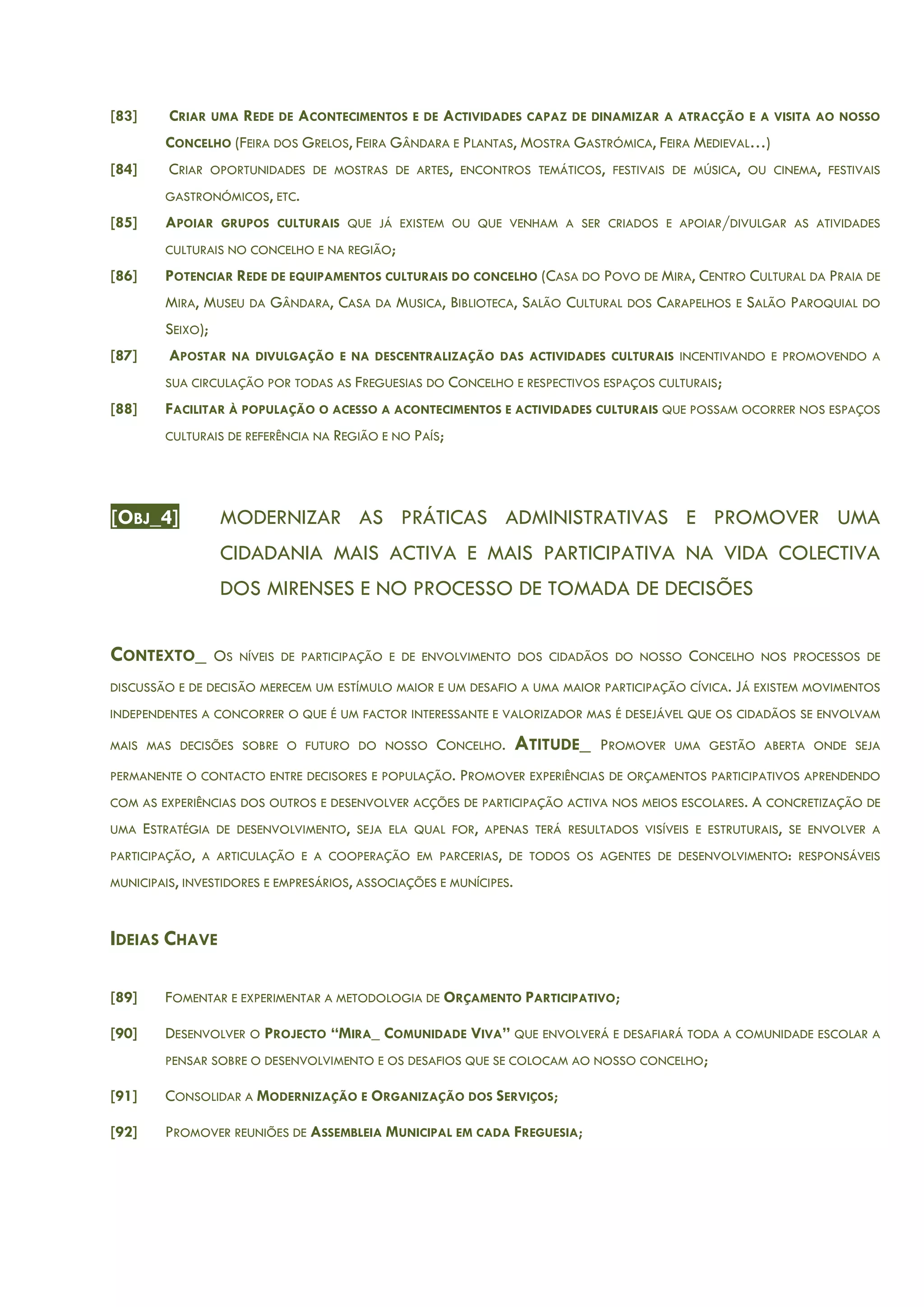 [83] CRIAR UMA REDE DE ACONTECIMENTOS E DE ACTIVIDADES CAPAZ DE DINAMIZAR A ATRACÇÃO E A VISITA AO NOSSO
CONCELHO (FEIRA DOS GRELOS, FEIRA GÂNDARA E PLANTAS, MOSTRA GASTRÓMICA, FEIRA MEDIEVAL…)
[84] CRIAR OPORTUNIDADES DE MOSTRAS DE ARTES, ENCONTROS TEMÁTICOS, FESTIVAIS DE MÚSICA, OU CINEMA, FESTIVAIS
GASTRONÓMICOS, ETC.
[85] APOIAR GRUPOS CULTURAIS QUE JÁ EXISTEM OU QUE VENHAM A SER CRIADOS E APOIAR/DIVULGAR AS ATIVIDADES
CULTURAIS NO CONCELHO E NA REGIÃO;
[86] POTENCIAR REDE DE EQUIPAMENTOS CULTURAIS DO CONCELHO (CASA DO POVO DE MIRA, CENTRO CULTURAL DA PRAIA DE
MIRA, MUSEU DA GÂNDARA, CASA DA MUSICA, BIBLIOTECA, SALÃO CULTURAL DOS CARAPELHOS E SALÃO PAROQUIAL DO
SEIXO);
[87] APOSTAR NA DIVULGAÇÃO E NA DESCENTRALIZAÇÃO DAS ACTIVIDADES CULTURAIS INCENTIVANDO E PROMOVENDO A
SUA CIRCULAÇÃO POR TODAS AS FREGUESIAS DO CONCELHO E RESPECTIVOS ESPAÇOS CULTURAIS;
[88] FACILITAR À POPULAÇÃO O ACESSO A ACONTECIMENTOS E ACTIVIDADES CULTURAIS QUE POSSAM OCORRER NOS ESPAÇOS
CULTURAIS DE REFERÊNCIA NA REGIÃO E NO PAÍS;
[OBJ_4] MODERNIZAR AS PRÁTICAS ADMINISTRATIVAS E PROMOVER UMA
CIDADANIA MAIS ACTIVA E MAIS PARTICIPATIVA NA VIDA COLECTIVA
DOS MIRENSES E NO PROCESSO DE TOMADA DE DECISÕES
CONTEXTO_ OS NÍVEIS DE PARTICIPAÇÃO E DE ENVOLVIMENTO DOS CIDADÃOS DO NOSSO CONCELHO NOS PROCESSOS DE
DISCUSSÃO E DE DECISÃO MERECEM UM ESTÍMULO MAIOR E UM DESAFIO A UMA MAIOR PARTICIPAÇÃO CÍVICA. JÁ EXISTEM MOVIMENTOS
INDEPENDENTES A CONCORRER O QUE É UM FACTOR INTERESSANTE E VALORIZADOR MAS É DESEJÁVEL QUE OS CIDADÃOS SE ENVOLVAM
MAIS MAS DECISÕES SOBRE O FUTURO DO NOSSO CONCELHO. ATITUDE_ PROMOVER UMA GESTÃO ABERTA ONDE SEJA
PERMANENTE O CONTACTO ENTRE DECISORES E POPULAÇÃO. PROMOVER EXPERIÊNCIAS DE ORÇAMENTOS PARTICIPATIVOS APRENDENDO
COM AS EXPERIÊNCIAS DOS OUTROS E DESENVOLVER ACÇÕES DE PARTICIPAÇÃO ACTIVA NOS MEIOS ESCOLARES. A CONCRETIZAÇÃO DE
UMA ESTRATÉGIA DE DESENVOLVIMENTO, SEJA ELA QUAL FOR, APENAS TERÁ RESULTADOS VISÍVEIS E ESTRUTURAIS, SE ENVOLVER A
PARTICIPAÇÃO, A ARTICULAÇÃO E A COOPERAÇÃO EM PARCERIAS, DE TODOS OS AGENTES DE DESENVOLVIMENTO: RESPONSÁVEIS
MUNICIPAIS, INVESTIDORES E EMPRESÁRIOS, ASSOCIAÇÕES E MUNÍCIPES.
IDEIAS CHAVE
[89] FOMENTAR E EXPERIMENTAR A METODOLOGIA DE ORÇAMENTO PARTICIPATIVO;
[90] DESENVOLVER O PROJECTO “MIRA_ COMUNIDADE VIVA” QUE ENVOLVERÁ E DESAFIARÁ TODA A COMUNIDADE ESCOLAR A
PENSAR SOBRE O DESENVOLVIMENTO E OS DESAFIOS QUE SE COLOCAM AO NOSSO CONCELHO;
[91] CONSOLIDAR A MODERNIZAÇÃO E ORGANIZAÇÃO DOS SERVIÇOS;
[92] PROMOVER REUNIÕES DE ASSEMBLEIA MUNICIPAL EM CADA FREGUESIA;
 