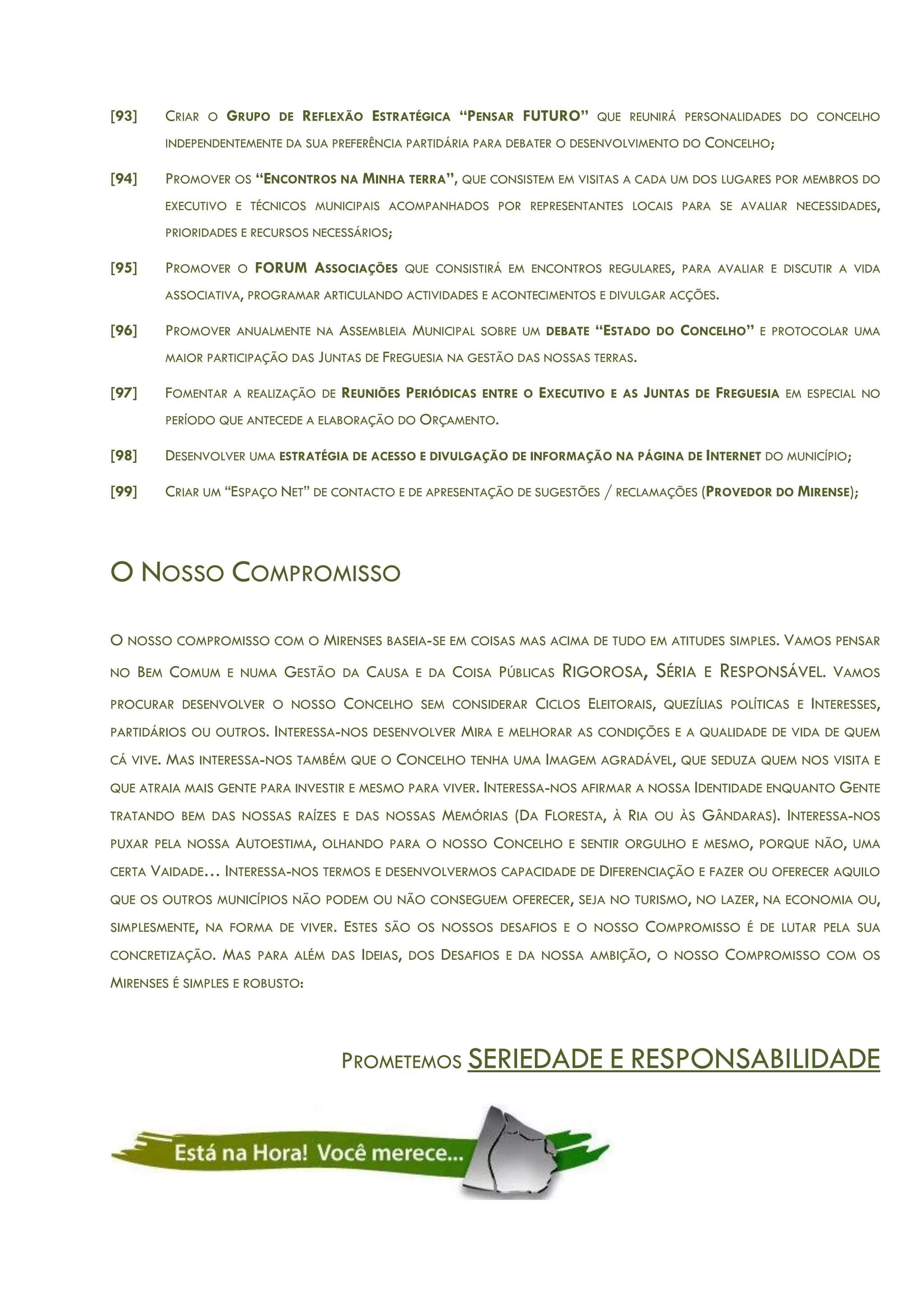 [93] CRIAR O GRUPO DE REFLEXÃO ESTRATÉGICA “PENSAR FUTURO” QUE REUNIRÁ PERSONALIDADES DO CONCELHO
INDEPENDENTEMENTE DA SUA PREFERÊNCIA PARTIDÁRIA PARA DEBATER O DESENVOLVIMENTO DO CONCELHO;
[94] PROMOVER OS “ENCONTROS NA MINHA TERRA”, QUE CONSISTEM EM VISITAS A CADA UM DOS LUGARES POR MEMBROS DO
EXECUTIVO E TÉCNICOS MUNICIPAIS ACOMPANHADOS POR REPRESENTANTES LOCAIS PARA SE AVALIAR NECESSIDADES,
PRIORIDADES E RECURSOS NECESSÁRIOS;
[95] PROMOVER O FORUM ASSOCIAÇÕES QUE CONSISTIRÁ EM ENCONTROS REGULARES, PARA AVALIAR E DISCUTIR A VIDA
ASSOCIATIVA, PROGRAMAR ARTICULANDO ACTIVIDADES E ACONTECIMENTOS E DIVULGAR ACÇÕES.
[96] PROMOVER ANUALMENTE NA ASSEMBLEIA MUNICIPAL SOBRE UM DEBATE “ESTADO DO CONCELHO” E PROTOCOLAR UMA
MAIOR PARTICIPAÇÃO DAS JUNTAS DE FREGUESIA NA GESTÃO DAS NOSSAS TERRAS.
[97] FOMENTAR A REALIZAÇÃO DE REUNIÕES PERIÓDICAS ENTRE O EXECUTIVO E AS JUNTAS DE FREGUESIA EM ESPECIAL NO
PERÍODO QUE ANTECEDE A ELABORAÇÃO DO ORÇAMENTO.
[98] DESENVOLVER UMA ESTRATÉGIA DE ACESSO E DIVULGAÇÃO DE INFORMAÇÃO NA PÁGINA DE INTERNET DO MUNICÍPIO;
[99] CRIAR UM “ESPAÇO NET” DE CONTACTO E DE APRESENTAÇÃO DE SUGESTÕES / RECLAMAÇÕES (PROVEDOR DO MIRENSE);
O NOSSO COMPROMISSO
O NOSSO COMPROMISSO COM O MIRENSES BASEIA-SE EM COISAS MAS ACIMA DE TUDO EM ATITUDES SIMPLES. VAMOS PENSAR
NO BEM COMUM E NUMA GESTÃO DA CAUSA E DA COISA PÚBLICAS RIGOROSA, SÉRIA E RESPONSÁVEL. VAMOS
PROCURAR DESENVOLVER O NOSSO CONCELHO SEM CONSIDERAR CICLOS ELEITORAIS, QUEZÍLIAS POLÍTICAS E INTERESSES,
PARTIDÁRIOS OU OUTROS. INTERESSA-NOS DESENVOLVER MIRA E MELHORAR AS CONDIÇÕES E A QUALIDADE DE VIDA DE QUEM
CÁ VIVE. MAS INTERESSA-NOS TAMBÉM QUE O CONCELHO TENHA UMA IMAGEM AGRADÁVEL, QUE SEDUZA QUEM NOS VISITA E
QUE ATRAIA MAIS GENTE PARA INVESTIR E MESMO PARA VIVER. INTERESSA-NOS AFIRMAR A NOSSA IDENTIDADE ENQUANTO GENTE
TRATANDO BEM DAS NOSSAS RAÍZES E DAS NOSSAS MEMÓRIAS (DA FLORESTA, À RIA OU ÀS GÂNDARAS). INTERESSA-NOS
PUXAR PELA NOSSA AUTOESTIMA, OLHANDO PARA O NOSSO CONCELHO E SENTIR ORGULHO E MESMO, PORQUE NÃO, UMA
CERTA VAIDADE… INTERESSA-NOS TERMOS E DESENVOLVERMOS CAPACIDADE DE DIFERENCIAÇÃO E FAZER OU OFERECER AQUILO
QUE OS OUTROS MUNICÍPIOS NÃO PODEM OU NÃO CONSEGUEM OFERECER, SEJA NO TURISMO, NO LAZER, NA ECONOMIA OU,
SIMPLESMENTE, NA FORMA DE VIVER. ESTES SÃO OS NOSSOS DESAFIOS E O NOSSO COMPROMISSO É DE LUTAR PELA SUA
CONCRETIZAÇÃO. MAS PARA ALÉM DAS IDEIAS, DOS DESAFIOS E DA NOSSA AMBIÇÃO, O NOSSO COMPROMISSO COM OS
MIRENSES É SIMPLES E ROBUSTO:
PROMETEMOS SERIEDADE E RESPONSABILIDADE
 