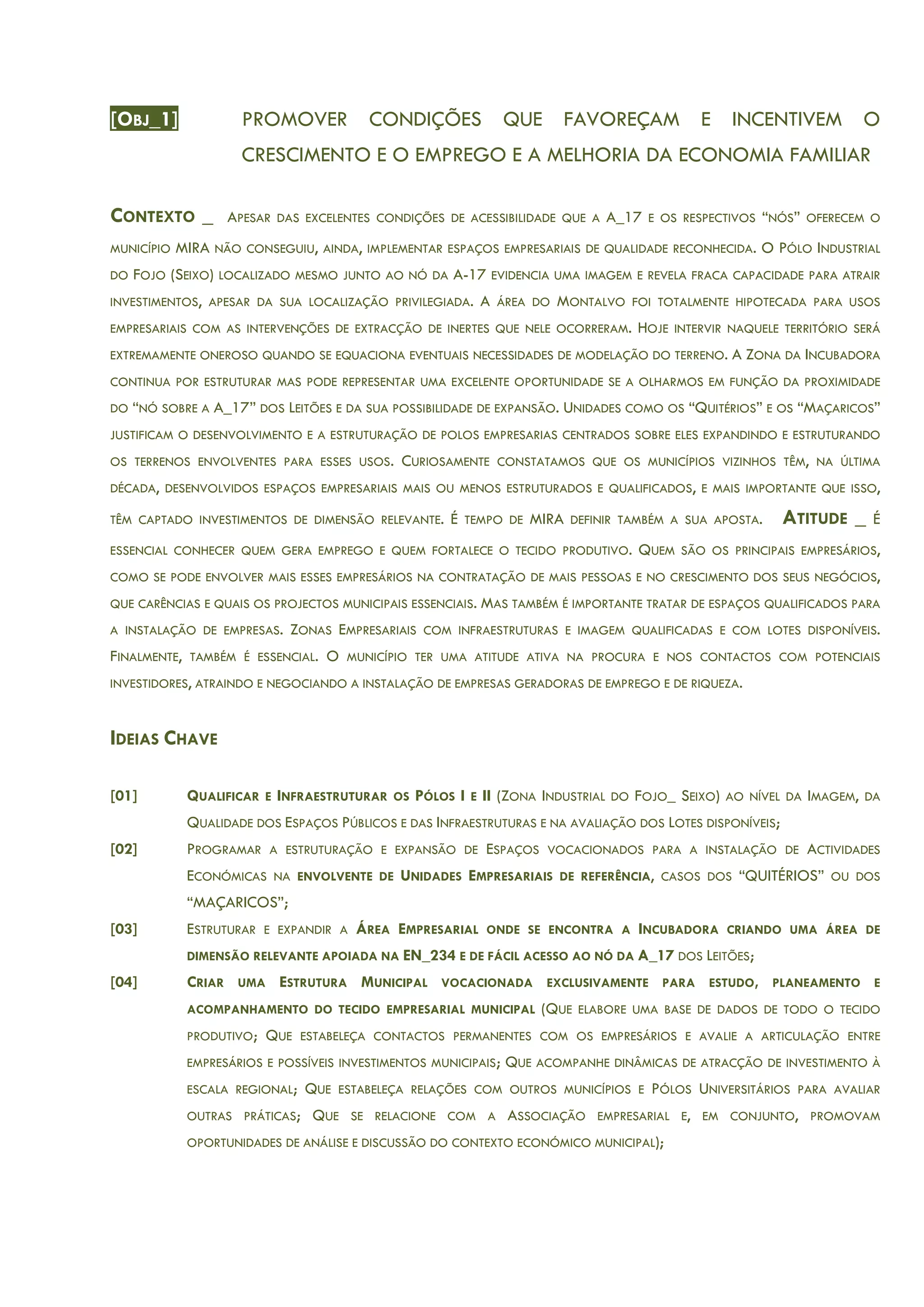 [OBJ_1] PROMOVER CONDIÇÕES QUE FAVOREÇAM E INCENTIVEM O
CRESCIMENTO E O EMPREGO E A MELHORIA DA ECONOMIA FAMILIAR
CONTEXTO _ APESAR DAS EXCELENTES CONDIÇÕES DE ACESSIBILIDADE QUE A A_17 E OS RESPECTIVOS “NÓS” OFERECEM O
MUNICÍPIO MIRA NÃO CONSEGUIU, AINDA, IMPLEMENTAR ESPAÇOS EMPRESARIAIS DE QUALIDADE RECONHECIDA. O PÓLO INDUSTRIAL
DO FOJO (SEIXO) LOCALIZADO MESMO JUNTO AO NÓ DA A-17 EVIDENCIA UMA IMAGEM E REVELA FRACA CAPACIDADE PARA ATRAIR
INVESTIMENTOS, APESAR DA SUA LOCALIZAÇÃO PRIVILEGIADA. A ÁREA DO MONTALVO FOI TOTALMENTE HIPOTECADA PARA USOS
EMPRESARIAIS COM AS INTERVENÇÕES DE EXTRACÇÃO DE INERTES QUE NELE OCORRERAM. HOJE INTERVIR NAQUELE TERRITÓRIO SERÁ
EXTREMAMENTE ONEROSO QUANDO SE EQUACIONA EVENTUAIS NECESSIDADES DE MODELAÇÃO DO TERRENO. A ZONA DA INCUBADORA
CONTINUA POR ESTRUTURAR MAS PODE REPRESENTAR UMA EXCELENTE OPORTUNIDADE SE A OLHARMOS EM FUNÇÃO DA PROXIMIDADE
DO “NÓ SOBRE A A_17” DOS LEITÕES E DA SUA POSSIBILIDADE DE EXPANSÃO. UNIDADES COMO OS “QUITÉRIOS” E OS “MAÇARICOS”
JUSTIFICAM O DESENVOLVIMENTO E A ESTRUTURAÇÃO DE POLOS EMPRESARIAS CENTRADOS SOBRE ELES EXPANDINDO E ESTRUTURANDO
OS TERRENOS ENVOLVENTES PARA ESSES USOS. CURIOSAMENTE CONSTATAMOS QUE OS MUNICÍPIOS VIZINHOS TÊM, NA ÚLTIMA
DÉCADA, DESENVOLVIDOS ESPAÇOS EMPRESARIAIS MAIS OU MENOS ESTRUTURADOS E QUALIFICADOS, E MAIS IMPORTANTE QUE ISSO,
TÊM CAPTADO INVESTIMENTOS DE DIMENSÃO RELEVANTE. É TEMPO DE MIRA DEFINIR TAMBÉM A SUA APOSTA. ATITUDE _ É
ESSENCIAL CONHECER QUEM GERA EMPREGO E QUEM FORTALECE O TECIDO PRODUTIVO. QUEM SÃO OS PRINCIPAIS EMPRESÁRIOS,
COMO SE PODE ENVOLVER MAIS ESSES EMPRESÁRIOS NA CONTRATAÇÃO DE MAIS PESSOAS E NO CRESCIMENTO DOS SEUS NEGÓCIOS,
QUE CARÊNCIAS E QUAIS OS PROJECTOS MUNICIPAIS ESSENCIAIS. MAS TAMBÉM É IMPORTANTE TRATAR DE ESPAÇOS QUALIFICADOS PARA
A INSTALAÇÃO DE EMPRESAS. ZONAS EMPRESARIAIS COM INFRAESTRUTURAS E IMAGEM QUALIFICADAS E COM LOTES DISPONÍVEIS.
FINALMENTE, TAMBÉM É ESSENCIAL. O MUNICÍPIO TER UMA ATITUDE ATIVA NA PROCURA E NOS CONTACTOS COM POTENCIAIS
INVESTIDORES, ATRAINDO E NEGOCIANDO A INSTALAÇÃO DE EMPRESAS GERADORAS DE EMPREGO E DE RIQUEZA.
IDEIAS CHAVE
[01] QUALIFICAR E INFRAESTRUTURAR OS PÓLOS I E II (ZONA INDUSTRIAL DO FOJO_ SEIXO) AO NÍVEL DA IMAGEM, DA
QUALIDADE DOS ESPAÇOS PÚBLICOS E DAS INFRAESTRUTURAS E NA AVALIAÇÃO DOS LOTES DISPONÍVEIS;
[02] PROGRAMAR A ESTRUTURAÇÃO E EXPANSÃO DE ESPAÇOS VOCACIONADOS PARA A INSTALAÇÃO DE ACTIVIDADES
ECONÓMICAS NA ENVOLVENTE DE UNIDADES EMPRESARIAIS DE REFERÊNCIA, CASOS DOS “QUITÉRIOS” OU DOS
“MAÇARICOS”;
[03] ESTRUTURAR E EXPANDIR A ÁREA EMPRESARIAL ONDE SE ENCONTRA A INCUBADORA CRIANDO UMA ÁREA DE
DIMENSÃO RELEVANTE APOIADA NA EN_234 E DE FÁCIL ACESSO AO NÓ DA A_17 DOS LEITÕES;
[04] CRIAR UMA ESTRUTURA MUNICIPAL VOCACIONADA EXCLUSIVAMENTE PARA ESTUDO, PLANEAMENTO E
ACOMPANHAMENTO DO TECIDO EMPRESARIAL MUNICIPAL (QUE ELABORE UMA BASE DE DADOS DE TODO O TECIDO
PRODUTIVO; QUE ESTABELEÇA CONTACTOS PERMANENTES COM OS EMPRESÁRIOS E AVALIE A ARTICULAÇÃO ENTRE
EMPRESÁRIOS E POSSÍVEIS INVESTIMENTOS MUNICIPAIS; QUE ACOMPANHE DINÂMICAS DE ATRACÇÃO DE INVESTIMENTO À
ESCALA REGIONAL; QUE ESTABELEÇA RELAÇÕES COM OUTROS MUNICÍPIOS E PÓLOS UNIVERSITÁRIOS PARA AVALIAR
OUTRAS PRÁTICAS; QUE SE RELACIONE COM A ASSOCIAÇÃO EMPRESARIAL E, EM CONJUNTO, PROMOVAM
OPORTUNIDADES DE ANÁLISE E DISCUSSÃO DO CONTEXTO ECONÓMICO MUNICIPAL);
 