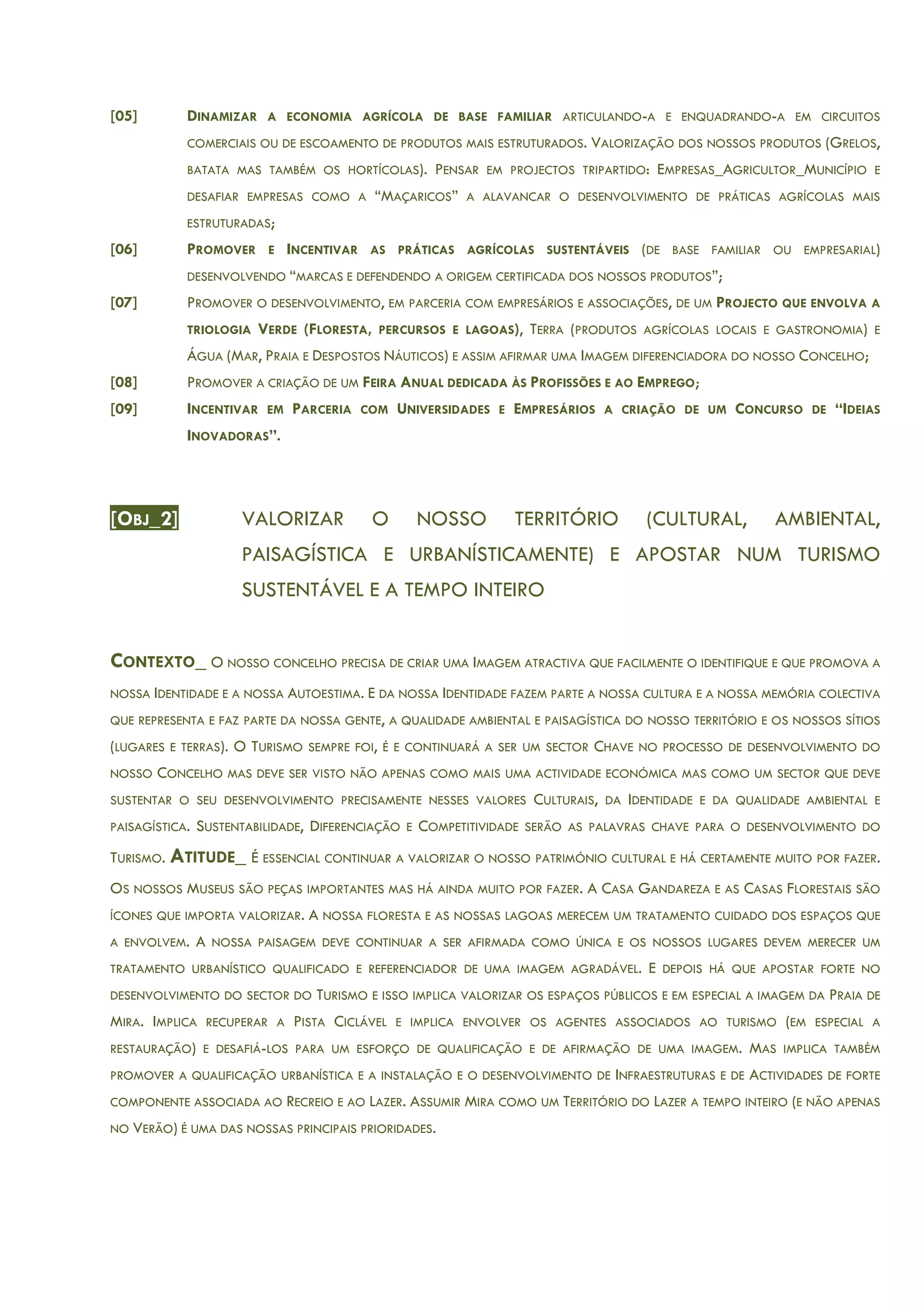[05] DINAMIZAR A ECONOMIA AGRÍCOLA DE BASE FAMILIAR ARTICULANDO-A E ENQUADRANDO-A EM CIRCUITOS
COMERCIAIS OU DE ESCOAMENTO DE PRODUTOS MAIS ESTRUTURADOS. VALORIZAÇÃO DOS NOSSOS PRODUTOS (GRELOS,
BATATA MAS TAMBÉM OS HORTÍCOLAS). PENSAR EM PROJECTOS TRIPARTIDO: EMPRESAS_AGRICULTOR_MUNICÍPIO E
DESAFIAR EMPRESAS COMO A “MAÇARICOS” A ALAVANCAR O DESENVOLVIMENTO DE PRÁTICAS AGRÍCOLAS MAIS
ESTRUTURADAS;
[06] PROMOVER E INCENTIVAR AS PRÁTICAS AGRÍCOLAS SUSTENTÁVEIS (DE BASE FAMILIAR OU EMPRESARIAL)
DESENVOLVENDO “MARCAS E DEFENDENDO A ORIGEM CERTIFICADA DOS NOSSOS PRODUTOS”;
[07] PROMOVER O DESENVOLVIMENTO, EM PARCERIA COM EMPRESÁRIOS E ASSOCIAÇÕES, DE UM PROJECTO QUE ENVOLVA A
TRIOLOGIA VERDE (FLORESTA, PERCURSOS E LAGOAS), TERRA (PRODUTOS AGRÍCOLAS LOCAIS E GASTRONOMIA) E
ÁGUA (MAR, PRAIA E DESPOSTOS NÁUTICOS) E ASSIM AFIRMAR UMA IMAGEM DIFERENCIADORA DO NOSSO CONCELHO;
[08] PROMOVER A CRIAÇÃO DE UM FEIRA ANUAL DEDICADA ÀS PROFISSÕES E AO EMPREGO;
[09] INCENTIVAR EM PARCERIA COM UNIVERSIDADES E EMPRESÁRIOS A CRIAÇÃO DE UM CONCURSO DE “IDEIAS
INOVADORAS”.
[OBJ_2] VALORIZAR O NOSSO TERRITÓRIO (CULTURAL, AMBIENTAL,
PAISAGÍSTICA E URBANÍSTICAMENTE) E APOSTAR NUM TURISMO
SUSTENTÁVEL E A TEMPO INTEIRO
CONTEXTO_ O NOSSO CONCELHO PRECISA DE CRIAR UMA IMAGEM ATRACTIVA QUE FACILMENTE O IDENTIFIQUE E QUE PROMOVA A
NOSSA IDENTIDADE E A NOSSA AUTOESTIMA. E DA NOSSA IDENTIDADE FAZEM PARTE A NOSSA CULTURA E A NOSSA MEMÓRIA COLECTIVA
QUE REPRESENTA E FAZ PARTE DA NOSSA GENTE, A QUALIDADE AMBIENTAL E PAISAGÍSTICA DO NOSSO TERRITÓRIO E OS NOSSOS SÍTIOS
(LUGARES E TERRAS). O TURISMO SEMPRE FOI, É E CONTINUARÁ A SER UM SECTOR CHAVE NO PROCESSO DE DESENVOLVIMENTO DO
NOSSO CONCELHO MAS DEVE SER VISTO NÃO APENAS COMO MAIS UMA ACTIVIDADE ECONÓMICA MAS COMO UM SECTOR QUE DEVE
SUSTENTAR O SEU DESENVOLVIMENTO PRECISAMENTE NESSES VALORES CULTURAIS, DA IDENTIDADE E DA QUALIDADE AMBIENTAL E
PAISAGÍSTICA. SUSTENTABILIDADE, DIFERENCIAÇÃO E COMPETITIVIDADE SERÃO AS PALAVRAS CHAVE PARA O DESENVOLVIMENTO DO
TURISMO. ATITUDE_ É ESSENCIAL CONTINUAR A VALORIZAR O NOSSO PATRIMÓNIO CULTURAL E HÁ CERTAMENTE MUITO POR FAZER.
OS NOSSOS MUSEUS SÃO PEÇAS IMPORTANTES MAS HÁ AINDA MUITO POR FAZER. A CASA GANDAREZA E AS CASAS FLORESTAIS SÃO
ÍCONES QUE IMPORTA VALORIZAR. A NOSSA FLORESTA E AS NOSSAS LAGOAS MERECEM UM TRATAMENTO CUIDADO DOS ESPAÇOS QUE
A ENVOLVEM. A NOSSA PAISAGEM DEVE CONTINUAR A SER AFIRMADA COMO ÚNICA E OS NOSSOS LUGARES DEVEM MERECER UM
TRATAMENTO URBANÍSTICO QUALIFICADO E REFERENCIADOR DE UMA IMAGEM AGRADÁVEL. E DEPOIS HÁ QUE APOSTAR FORTE NO
DESENVOLVIMENTO DO SECTOR DO TURISMO E ISSO IMPLICA VALORIZAR OS ESPAÇOS PÚBLICOS E EM ESPECIAL A IMAGEM DA PRAIA DE
MIRA. IMPLICA RECUPERAR A PISTA CICLÁVEL E IMPLICA ENVOLVER OS AGENTES ASSOCIADOS AO TURISMO (EM ESPECIAL A
RESTAURAÇÃO) E DESAFIÁ-LOS PARA UM ESFORÇO DE QUALIFICAÇÃO E DE AFIRMAÇÃO DE UMA IMAGEM. MAS IMPLICA TAMBÉM
PROMOVER A QUALIFICAÇÃO URBANÍSTICA E A INSTALAÇÃO E O DESENVOLVIMENTO DE INFRAESTRUTURAS E DE ACTIVIDADES DE FORTE
COMPONENTE ASSOCIADA AO RECREIO E AO LAZER. ASSUMIR MIRA COMO UM TERRITÓRIO DO LAZER A TEMPO INTEIRO (E NÃO APENAS
NO VERÃO) É UMA DAS NOSSAS PRINCIPAIS PRIORIDADES.
 