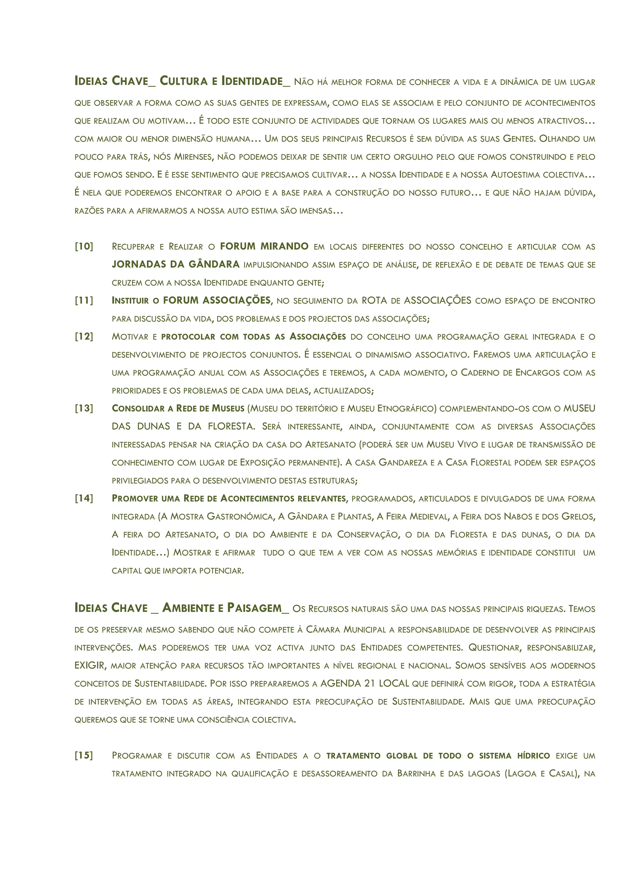 IDEIAS CHAVE_ CULTURA E IDENTIDADE_ NÃO HÁ MELHOR FORMA DE CONHECER A VIDA E A DINÂMICA DE UM LUGAR
QUE OBSERVAR A FORMA COMO AS SUAS GENTES DE EXPRESSAM, COMO ELAS SE ASSOCIAM E PELO CONJUNTO DE ACONTECIMENTOS
QUE REALIZAM OU MOTIVAM… É TODO ESTE CONJUNTO DE ACTIVIDADES QUE TORNAM OS LUGARES MAIS OU MENOS ATRACTIVOS…
COM MAIOR OU MENOR DIMENSÃO HUMANA… UM DOS SEUS PRINCIPAIS RECURSOS É SEM DÚVIDA AS SUAS GENTES. OLHANDO UM
POUCO PARA TRÁS, NÓS MIRENSES, NÃO PODEMOS DEIXAR DE SENTIR UM CERTO ORGULHO PELO QUE FOMOS CONSTRUINDO E PELO
QUE FOMOS SENDO. E É ESSE SENTIMENTO QUE PRECISAMOS CULTIVAR… A NOSSA IDENTIDADE E A NOSSA AUTOESTIMA COLECTIVA…
É NELA QUE PODEREMOS ENCONTRAR O APOIO E A BASE PARA A CONSTRUÇÃO DO NOSSO FUTURO… E QUE NÃO HAJAM DÚVIDA,
RAZÕES PARA A AFIRMARMOS A NOSSA AUTO ESTIMA SÃO IMENSAS…
[10] RECUPERAR E REALIZAR O FORUM MIRANDO EM LOCAIS DIFERENTES DO NOSSO CONCELHO E ARTICULAR COM AS
JORNADAS DA GÂNDARA IMPULSIONANDO ASSIM ESPAÇO DE ANÁLISE, DE REFLEXÃO E DE DEBATE DE TEMAS QUE SE
CRUZEM COM A NOSSA IDENTIDADE ENQUANTO GENTE;
[11] INSTITUIR O FORUM ASSOCIAÇÕES, NO SEGUIMENTO DA ROTA DE ASSOCIAÇÔES COMO ESPAÇO DE ENCONTRO
PARA DISCUSSÃO DA VIDA, DOS PROBLEMAS E DOS PROJECTOS DAS ASSOCIAÇÕES;
[12] MOTIVAR E PROTOCOLAR COM TODAS AS ASSOCIAÇÕES DO CONCELHO UMA PROGRAMAÇÃO GERAL INTEGRADA E O
DESENVOLVIMENTO DE PROJECTOS CONJUNTOS. É ESSENCIAL O DINAMISMO ASSOCIATIVO. FAREMOS UMA ARTICULAÇÃO E
UMA PROGRAMAÇÃO ANUAL COM AS ASSOCIAÇÕES E TEREMOS, A CADA MOMENTO, O CADERNO DE ENCARGOS COM AS
PRIORIDADES E OS PROBLEMAS DE CADA UMA DELAS, ACTUALIZADOS;
[13] CONSOLIDAR A REDE DE MUSEUS (MUSEU DO TERRITÓRIO E MUSEU ETNOGRÁFICO) COMPLEMENTANDO-OS COM O MUSEU
DAS DUNAS E DA FLORESTA. SERÁ INTERESSANTE, AINDA, CONJUNTAMENTE COM AS DIVERSAS ASSOCIAÇÕES
INTERESSADAS PENSAR NA CRIAÇÃO DA CASA DO ARTESANATO (PODERÁ SER UM MUSEU VIVO E LUGAR DE TRANSMISSÃO DE
CONHECIMENTO COM LUGAR DE EXPOSIÇÃO PERMANENTE). A CASA GANDAREZA E A CASA FLORESTAL PODEM SER ESPAÇOS
PRIVILEGIADOS PARA O DESENVOLVIMENTO DESTAS ESTRUTURAS;
[14] PROMOVER UMA REDE DE ACONTECIMENTOS RELEVANTES, PROGRAMADOS, ARTICULADOS E DIVULGADOS DE UMA FORMA
INTEGRADA (A MOSTRA GASTRONÓMICA, A GÂNDARA E PLANTAS, A FEIRA MEDIEVAL, A FEIRA DOS NABOS E DOS GRELOS,
A FEIRA DO ARTESANATO, O DIA DO AMBIENTE E DA CONSERVAÇÃO, O DIA DA FLORESTA E DAS DUNAS, O DIA DA
IDENTIDADE…) MOSTRAR E AFIRMAR TUDO O QUE TEM A VER COM AS NOSSAS MEMÓRIAS E IDENTIDADE CONSTITUI UM
CAPITAL QUE IMPORTA POTENCIAR.
IDEIAS CHAVE _ AMBIENTE E PAISAGEM_ OS RECURSOS NATURAIS SÃO UMA DAS NOSSAS PRINCIPAIS RIQUEZAS. TEMOS
DE OS PRESERVAR MESMO SABENDO QUE NÃO COMPETE À CÂMARA MUNICIPAL A RESPONSABILIDADE DE DESENVOLVER AS PRINCIPAIS
INTERVENÇÕES. MAS PODEREMOS TER UMA VOZ ACTIVA JUNTO DAS ENTIDADES COMPETENTES. QUESTIONAR, RESPONSABILIZAR,
EXIGIR, MAIOR ATENÇÃO PARA RECURSOS TÃO IMPORTANTES A NÍVEL REGIONAL E NACIONAL. SOMOS SENSÍVEIS AOS MODERNOS
CONCEITOS DE SUSTENTABILIDADE. POR ISSO PREPARAREMOS A AGENDA 21 LOCAL QUE DEFINIRÁ COM RIGOR, TODA A ESTRATÉGIA
DE INTERVENÇÃO EM TODAS AS ÁREAS, INTEGRANDO ESTA PREOCUPAÇÃO DE SUSTENTABILIDADE. MAIS QUE UMA PREOCUPAÇÃO
QUEREMOS QUE SE TORNE UMA CONSCIÊNCIA COLECTIVA.
[15] PROGRAMAR E DISCUTIR COM AS ENTIDADES A O TRATAMENTO GLOBAL DE TODO O SISTEMA HÍDRICO EXIGE UM
TRATAMENTO INTEGRADO NA QUALIFICAÇÃO E DESASSOREAMENTO DA BARRINHA E DAS LAGOAS (LAGOA E CASAL), NA
 