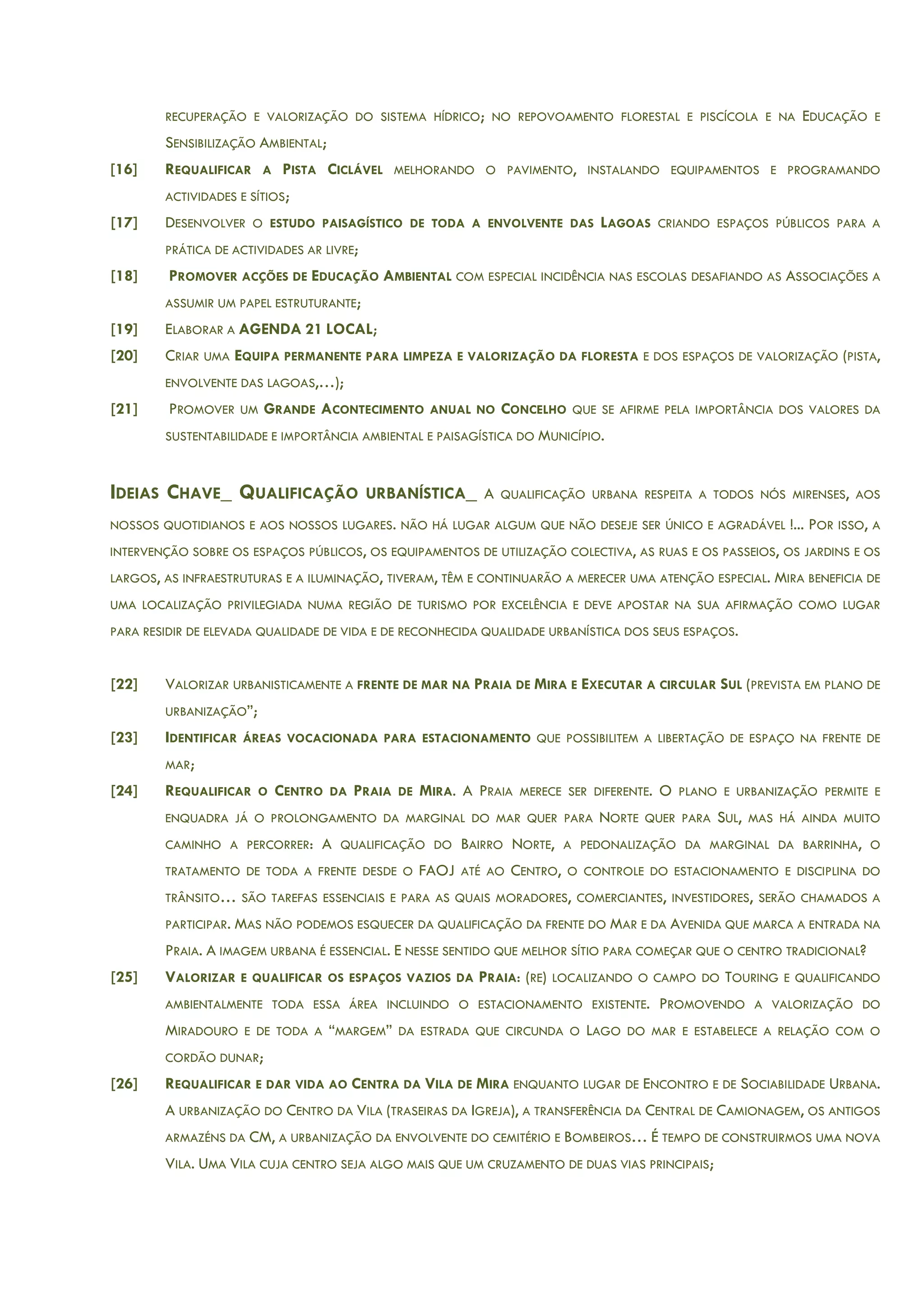 RECUPERAÇÃO E VALORIZAÇÃO DO SISTEMA HÍDRICO; NO REPOVOAMENTO FLORESTAL E PISCÍCOLA E NA EDUCAÇÃO E
SENSIBILIZAÇÃO AMBIENTAL;
[16] REQUALIFICAR A PISTA CICLÁVEL MELHORANDO O PAVIMENTO, INSTALANDO EQUIPAMENTOS E PROGRAMANDO
ACTIVIDADES E SÍTIOS;
[17] DESENVOLVER O ESTUDO PAISAGÍSTICO DE TODA A ENVOLVENTE DAS LAGOAS CRIANDO ESPAÇOS PÚBLICOS PARA A
PRÁTICA DE ACTIVIDADES AR LIVRE;
[18] PROMOVER ACÇÕES DE EDUCAÇÃO AMBIENTAL COM ESPECIAL INCIDÊNCIA NAS ESCOLAS DESAFIANDO AS ASSOCIAÇÕES A
ASSUMIR UM PAPEL ESTRUTURANTE;
[19] ELABORAR A AGENDA 21 LOCAL;
[20] CRIAR UMA EQUIPA PERMANENTE PARA LIMPEZA E VALORIZAÇÃO DA FLORESTA E DOS ESPAÇOS DE VALORIZAÇÃO (PISTA,
ENVOLVENTE DAS LAGOAS,…);
[21] PROMOVER UM GRANDE ACONTECIMENTO ANUAL NO CONCELHO QUE SE AFIRME PELA IMPORTÂNCIA DOS VALORES DA
SUSTENTABILIDADE E IMPORTÂNCIA AMBIENTAL E PAISAGÍSTICA DO MUNICÍPIO.
IDEIAS CHAVE_ QUALIFICAÇÃO URBANÍSTICA_ A QUALIFICAÇÃO URBANA RESPEITA A TODOS NÓS MIRENSES, AOS
NOSSOS QUOTIDIANOS E AOS NOSSOS LUGARES. NÃO HÁ LUGAR ALGUM QUE NÃO DESEJE SER ÚNICO E AGRADÁVEL !... POR ISSO, A
INTERVENÇÃO SOBRE OS ESPAÇOS PÚBLICOS, OS EQUIPAMENTOS DE UTILIZAÇÃO COLECTIVA, AS RUAS E OS PASSEIOS, OS JARDINS E OS
LARGOS, AS INFRAESTRUTURAS E A ILUMINAÇÃO, TIVERAM, TÊM E CONTINUARÃO A MERECER UMA ATENÇÃO ESPECIAL. MIRA BENEFICIA DE
UMA LOCALIZAÇÃO PRIVILEGIADA NUMA REGIÃO DE TURISMO POR EXCELÊNCIA E DEVE APOSTAR NA SUA AFIRMAÇÃO COMO LUGAR
PARA RESIDIR DE ELEVADA QUALIDADE DE VIDA E DE RECONHECIDA QUALIDADE URBANÍSTICA DOS SEUS ESPAÇOS.
[22] VALORIZAR URBANISTICAMENTE A FRENTE DE MAR NA PRAIA DE MIRA E EXECUTAR A CIRCULAR SUL (PREVISTA EM PLANO DE
URBANIZAÇÃO”;
[23] IDENTIFICAR ÁREAS VOCACIONADA PARA ESTACIONAMENTO QUE POSSIBILITEM A LIBERTAÇÃO DE ESPAÇO NA FRENTE DE
MAR;
[24] REQUALIFICAR O CENTRO DA PRAIA DE MIRA. A PRAIA MERECE SER DIFERENTE. O PLANO E URBANIZAÇÃO PERMITE E
ENQUADRA JÁ O PROLONGAMENTO DA MARGINAL DO MAR QUER PARA NORTE QUER PARA SUL, MAS HÁ AINDA MUITO
CAMINHO A PERCORRER: A QUALIFICAÇÃO DO BAIRRO NORTE, A PEDONALIZAÇÃO DA MARGINAL DA BARRINHA, O
TRATAMENTO DE TODA A FRENTE DESDE O FAOJ ATÉ AO CENTRO, O CONTROLE DO ESTACIONAMENTO E DISCIPLINA DO
TRÂNSITO… SÃO TAREFAS ESSENCIAIS E PARA AS QUAIS MORADORES, COMERCIANTES, INVESTIDORES, SERÃO CHAMADOS A
PARTICIPAR. MAS NÃO PODEMOS ESQUECER DA QUALIFICAÇÃO DA FRENTE DO MAR E DA AVENIDA QUE MARCA A ENTRADA NA
PRAIA. A IMAGEM URBANA É ESSENCIAL. E NESSE SENTIDO QUE MELHOR SÍTIO PARA COMEÇAR QUE O CENTRO TRADICIONAL?
[25] VALORIZAR E QUALIFICAR OS ESPAÇOS VAZIOS DA PRAIA: (RE) LOCALIZANDO O CAMPO DO TOURING E QUALIFICANDO
AMBIENTALMENTE TODA ESSA ÁREA INCLUINDO O ESTACIONAMENTO EXISTENTE. PROMOVENDO A VALORIZAÇÃO DO
MIRADOURO E DE TODA A “MARGEM” DA ESTRADA QUE CIRCUNDA O LAGO DO MAR E ESTABELECE A RELAÇÃO COM O
CORDÃO DUNAR;
[26] REQUALIFICAR E DAR VIDA AO CENTRA DA VILA DE MIRA ENQUANTO LUGAR DE ENCONTRO E DE SOCIABILIDADE URBANA.
A URBANIZAÇÃO DO CENTRO DA VILA (TRASEIRAS DA IGREJA), A TRANSFERÊNCIA DA CENTRAL DE CAMIONAGEM, OS ANTIGOS
ARMAZÉNS DA CM, A URBANIZAÇÃO DA ENVOLVENTE DO CEMITÉRIO E BOMBEIROS… É TEMPO DE CONSTRUIRMOS UMA NOVA
VILA. UMA VILA CUJA CENTRO SEJA ALGO MAIS QUE UM CRUZAMENTO DE DUAS VIAS PRINCIPAIS;
 