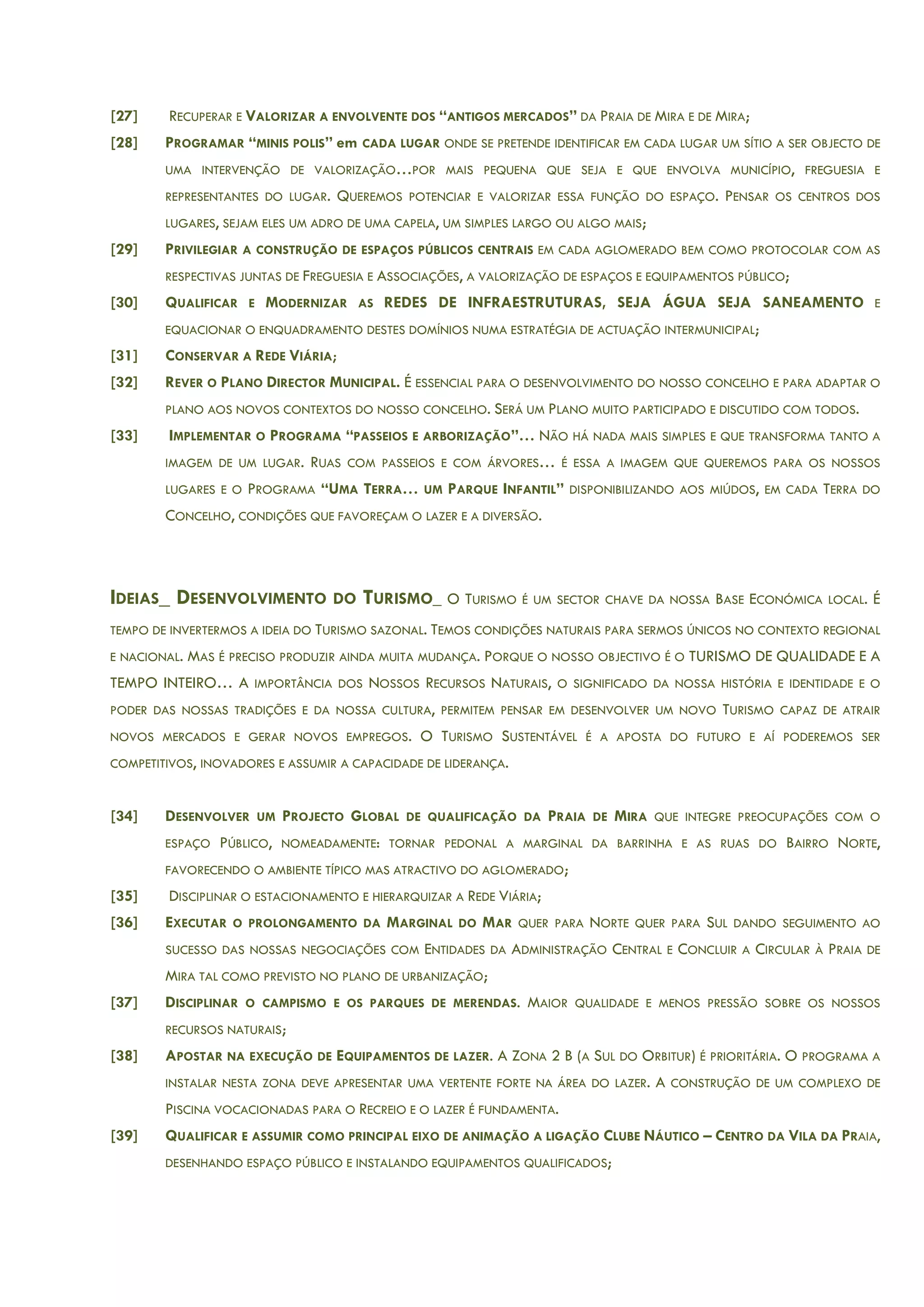 [27] RECUPERAR E VALORIZAR A ENVOLVENTE DOS “ANTIGOS MERCADOS” DA PRAIA DE MIRA E DE MIRA;
[28] PROGRAMAR “MINIS POLIS” em CADA LUGAR ONDE SE PRETENDE IDENTIFICAR EM CADA LUGAR UM SÍTIO A SER OBJECTO DE
UMA INTERVENÇÃO DE VALORIZAÇÃO…POR MAIS PEQUENA QUE SEJA E QUE ENVOLVA MUNICÍPIO, FREGUESIA E
REPRESENTANTES DO LUGAR. QUEREMOS POTENCIAR E VALORIZAR ESSA FUNÇÃO DO ESPAÇO. PENSAR OS CENTROS DOS
LUGARES, SEJAM ELES UM ADRO DE UMA CAPELA, UM SIMPLES LARGO OU ALGO MAIS;
[29] PRIVILEGIAR A CONSTRUÇÃO DE ESPAÇOS PÚBLICOS CENTRAIS EM CADA AGLOMERADO BEM COMO PROTOCOLAR COM AS
RESPECTIVAS JUNTAS DE FREGUESIA E ASSOCIAÇÕES, A VALORIZAÇÃO DE ESPAÇOS E EQUIPAMENTOS PÚBLICO;
[30] QUALIFICAR E MODERNIZAR AS REDES DE INFRAESTRUTURAS, SEJA ÁGUA SEJA SANEAMENTO E
EQUACIONAR O ENQUADRAMENTO DESTES DOMÍNIOS NUMA ESTRATÉGIA DE ACTUAÇÃO INTERMUNICIPAL;
[31] CONSERVAR A REDE VIÁRIA;
[32] REVER O PLANO DIRECTOR MUNICIPAL. É ESSENCIAL PARA O DESENVOLVIMENTO DO NOSSO CONCELHO E PARA ADAPTAR O
PLANO AOS NOVOS CONTEXTOS DO NOSSO CONCELHO. SERÁ UM PLANO MUITO PARTICIPADO E DISCUTIDO COM TODOS.
[33] IMPLEMENTAR O PROGRAMA “PASSEIOS E ARBORIZAÇÃO”… NÃO HÁ NADA MAIS SIMPLES E QUE TRANSFORMA TANTO A
IMAGEM DE UM LUGAR. RUAS COM PASSEIOS E COM ÁRVORES… É ESSA A IMAGEM QUE QUEREMOS PARA OS NOSSOS
LUGARES E O PROGRAMA “UMA TERRA… UM PARQUE INFANTIL” DISPONIBILIZANDO AOS MIÚDOS, EM CADA TERRA DO
CONCELHO, CONDIÇÕES QUE FAVOREÇAM O LAZER E A DIVERSÃO.
IDEIAS_ DESENVOLVIMENTO DO TURISMO_ O TURISMO É UM SECTOR CHAVE DA NOSSA BASE ECONÓMICA LOCAL. É
TEMPO DE INVERTERMOS A IDEIA DO TURISMO SAZONAL. TEMOS CONDIÇÕES NATURAIS PARA SERMOS ÚNICOS NO CONTEXTO REGIONAL
E NACIONAL. MAS É PRECISO PRODUZIR AINDA MUITA MUDANÇA. PORQUE O NOSSO OBJECTIVO É O TURISMO DE QUALIDADE E A
TEMPO INTEIRO… A IMPORTÂNCIA DOS NOSSOS RECURSOS NATURAIS, O SIGNIFICADO DA NOSSA HISTÓRIA E IDENTIDADE E O
PODER DAS NOSSAS TRADIÇÕES E DA NOSSA CULTURA, PERMITEM PENSAR EM DESENVOLVER UM NOVO TURISMO CAPAZ DE ATRAIR
NOVOS MERCADOS E GERAR NOVOS EMPREGOS. O TURISMO SUSTENTÁVEL É A APOSTA DO FUTURO E AÍ PODEREMOS SER
COMPETITIVOS, INOVADORES E ASSUMIR A CAPACIDADE DE LIDERANÇA.
[34] DESENVOLVER UM PROJECTO GLOBAL DE QUALIFICAÇÃO DA PRAIA DE MIRA QUE INTEGRE PREOCUPAÇÕES COM O
ESPAÇO PÚBLICO, NOMEADAMENTE: TORNAR PEDONAL A MARGINAL DA BARRINHA E AS RUAS DO BAIRRO NORTE,
FAVORECENDO O AMBIENTE TÍPICO MAS ATRACTIVO DO AGLOMERADO;
[35] DISCIPLINAR O ESTACIONAMENTO E HIERARQUIZAR A REDE VIÁRIA;
[36] EXECUTAR O PROLONGAMENTO DA MARGINAL DO MAR QUER PARA NORTE QUER PARA SUL DANDO SEGUIMENTO AO
SUCESSO DAS NOSSAS NEGOCIAÇÕES COM ENTIDADES DA ADMINISTRAÇÃO CENTRAL E CONCLUIR A CIRCULAR À PRAIA DE
MIRA TAL COMO PREVISTO NO PLANO DE URBANIZAÇÃO;
[37] DISCIPLINAR O CAMPISMO E OS PARQUES DE MERENDAS. MAIOR QUALIDADE E MENOS PRESSÃO SOBRE OS NOSSOS
RECURSOS NATURAIS;
[38] APOSTAR NA EXECUÇÃO DE EQUIPAMENTOS DE LAZER. A ZONA 2 B (A SUL DO ORBITUR) É PRIORITÁRIA. O PROGRAMA A
INSTALAR NESTA ZONA DEVE APRESENTAR UMA VERTENTE FORTE NA ÁREA DO LAZER. A CONSTRUÇÃO DE UM COMPLEXO DE
PISCINA VOCACIONADAS PARA O RECREIO E O LAZER É FUNDAMENTA.
[39] QUALIFICAR E ASSUMIR COMO PRINCIPAL EIXO DE ANIMAÇÃO A LIGAÇÃO CLUBE NÁUTICO – CENTRO DA VILA DA PRAIA,
DESENHANDO ESPAÇO PÚBLICO E INSTALANDO EQUIPAMENTOS QUALIFICADOS;
 
