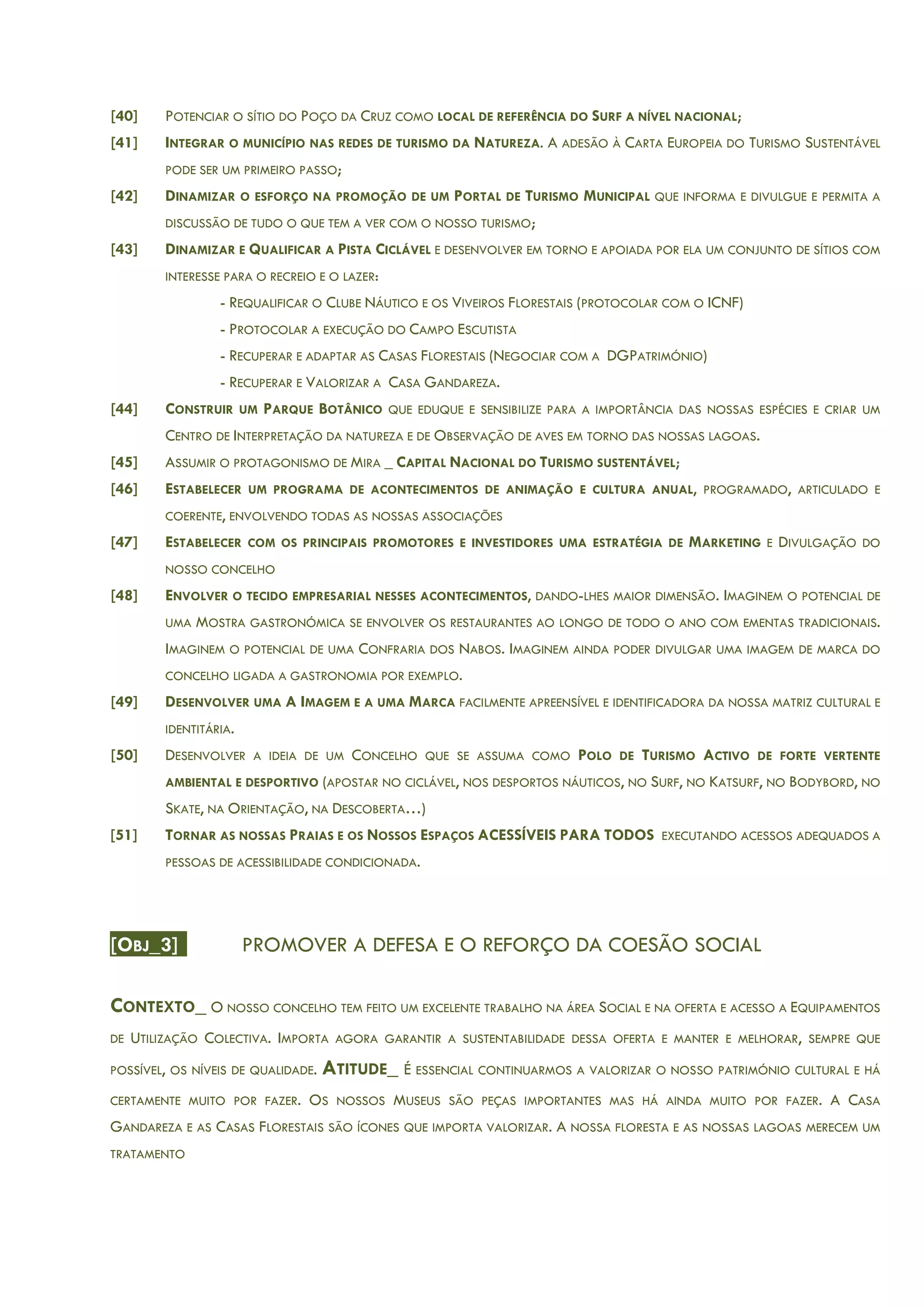 [40] POTENCIAR O SÍTIO DO POÇO DA CRUZ COMO LOCAL DE REFERÊNCIA DO SURF A NÍVEL NACIONAL;
[41] INTEGRAR O MUNICÍPIO NAS REDES DE TURISMO DA NATUREZA. A ADESÃO À CARTA EUROPEIA DO TURISMO SUSTENTÁVEL
PODE SER UM PRIMEIRO PASSO;
[42] DINAMIZAR O ESFORÇO NA PROMOÇÃO DE UM PORTAL DE TURISMO MUNICIPAL QUE INFORMA E DIVULGUE E PERMITA A
DISCUSSÃO DE TUDO O QUE TEM A VER COM O NOSSO TURISMO;
[43] DINAMIZAR E QUALIFICAR A PISTA CICLÁVEL E DESENVOLVER EM TORNO E APOIADA POR ELA UM CONJUNTO DE SÍTIOS COM
INTERESSE PARA O RECREIO E O LAZER:
- REQUALIFICAR O CLUBE NÁUTICO E OS VIVEIROS FLORESTAIS (PROTOCOLAR COM O ICNF)
- PROTOCOLAR A EXECUÇÃO DO CAMPO ESCUTISTA
- RECUPERAR E ADAPTAR AS CASAS FLORESTAIS (NEGOCIAR COM A DGPATRIMÓNIO)
- RECUPERAR E VALORIZAR A CASA GANDAREZA.
[44] CONSTRUIR UM PARQUE BOTÂNICO QUE EDUQUE E SENSIBILIZE PARA A IMPORTÂNCIA DAS NOSSAS ESPÉCIES E CRIAR UM
CENTRO DE INTERPRETAÇÃO DA NATUREZA E DE OBSERVAÇÃO DE AVES EM TORNO DAS NOSSAS LAGOAS.
[45] ASSUMIR O PROTAGONISMO DE MIRA _ CAPITAL NACIONAL DO TURISMO SUSTENTÁVEL;
[46] ESTABELECER UM PROGRAMA DE ACONTECIMENTOS DE ANIMAÇÃO E CULTURA ANUAL, PROGRAMADO, ARTICULADO E
COERENTE, ENVOLVENDO TODAS AS NOSSAS ASSOCIAÇÕES
[47] ESTABELECER COM OS PRINCIPAIS PROMOTORES E INVESTIDORES UMA ESTRATÉGIA DE MARKETING E DIVULGAÇÃO DO
NOSSO CONCELHO
[48] ENVOLVER O TECIDO EMPRESARIAL NESSES ACONTECIMENTOS, DANDO-LHES MAIOR DIMENSÃO. IMAGINEM O POTENCIAL DE
UMA MOSTRA GASTRONÓMICA SE ENVOLVER OS RESTAURANTES AO LONGO DE TODO O ANO COM EMENTAS TRADICIONAIS.
IMAGINEM O POTENCIAL DE UMA CONFRARIA DOS NABOS. IMAGINEM AINDA PODER DIVULGAR UMA IMAGEM DE MARCA DO
CONCELHO LIGADA A GASTRONOMIA POR EXEMPLO.
[49] DESENVOLVER UMA A IMAGEM E A UMA MARCA FACILMENTE APREENSÍVEL E IDENTIFICADORA DA NOSSA MATRIZ CULTURAL E
IDENTITÁRIA.
[50] DESENVOLVER A IDEIA DE UM CONCELHO QUE SE ASSUMA COMO POLO DE TURISMO ACTIVO DE FORTE VERTENTE
AMBIENTAL E DESPORTIVO (APOSTAR NO CICLÁVEL, NOS DESPORTOS NÁUTICOS, NO SURF, NO KATSURF, NO BODYBORD, NO
SKATE, NA ORIENTAÇÃO, NA DESCOBERTA…)
[51] TORNAR AS NOSSAS PRAIAS E OS NOSSOS ESPAÇOS ACESSÍVEIS PARA TODOS EXECUTANDO ACESSOS ADEQUADOS A
PESSOAS DE ACESSIBILIDADE CONDICIONADA.
[OBJ_3] PROMOVER A DEFESA E O REFORÇO DA COESÃO SOCIAL
CONTEXTO_ O NOSSO CONCELHO TEM FEITO UM EXCELENTE TRABALHO NA ÁREA SOCIAL E NA OFERTA E ACESSO A EQUIPAMENTOS
DE UTILIZAÇÃO COLECTIVA. IMPORTA AGORA GARANTIR A SUSTENTABILIDADE DESSA OFERTA E MANTER E MELHORAR, SEMPRE QUE
POSSÍVEL, OS NÍVEIS DE QUALIDADE. ATITUDE_ É ESSENCIAL CONTINUARMOS A VALORIZAR O NOSSO PATRIMÓNIO CULTURAL E HÁ
CERTAMENTE MUITO POR FAZER. OS NOSSOS MUSEUS SÃO PEÇAS IMPORTANTES MAS HÁ AINDA MUITO POR FAZER. A CASA
GANDAREZA E AS CASAS FLORESTAIS SÃO ÍCONES QUE IMPORTA VALORIZAR. A NOSSA FLORESTA E AS NOSSAS LAGOAS MERECEM UM
TRATAMENTO
 