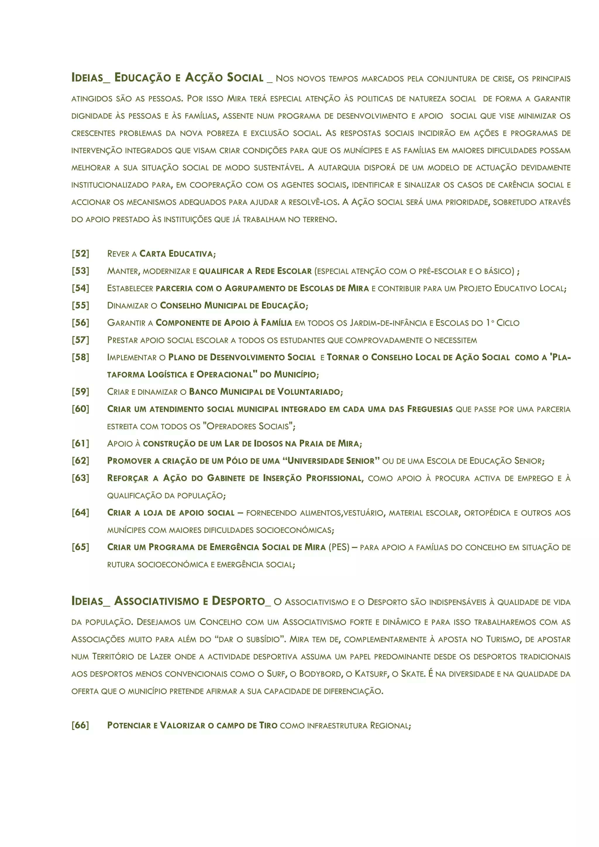 IDEIAS_ EDUCAÇÃO E ACÇÃO SOCIAL _ NOS NOVOS TEMPOS MARCADOS PELA CONJUNTURA DE CRISE, OS PRINCIPAIS
ATINGIDOS SÃO AS PESSOAS. POR ISSO MIRA TERÁ ESPECIAL ATENÇÃO ÀS POLITICAS DE NATUREZA SOCIAL DE FORMA A GARANTIR
DIGNIDADE ÀS PESSOAS E ÀS FAMÍLIAS, ASSENTE NUM PROGRAMA DE DESENVOLVIMENTO E APOIO SOCIAL QUE VISE MINIMIZAR OS
CRESCENTES PROBLEMAS DA NOVA POBREZA E EXCLUSÃO SOCIAL. AS RESPOSTAS SOCIAIS INCIDIRÃO EM AÇÕES E PROGRAMAS DE
INTERVENÇÃO INTEGRADOS QUE VISAM CRIAR CONDIÇÕES PARA QUE OS MUNÍCIPES E AS FAMÍLIAS EM MAIORES DIFICULDADES POSSAM
MELHORAR A SUA SITUAÇÃO SOCIAL DE MODO SUSTENTÁVEL. A AUTARQUIA DISPORÁ DE UM MODELO DE ACTUAÇÃO DEVIDAMENTE
INSTITUCIONALIZADO PARA, EM COOPERAÇÃO COM OS AGENTES SOCIAIS, IDENTIFICAR E SINALIZAR OS CASOS DE CARÊNCIA SOCIAL E
ACCIONAR OS MECANISMOS ADEQUADOS PARA AJUDAR A RESOLVÊ-LOS. A AÇÃO SOCIAL SERÁ UMA PRIORIDADE, SOBRETUDO ATRAVÉS
DO APOIO PRESTADO ÀS INSTITUIÇÕES QUE JÁ TRABALHAM NO TERRENO.
[52] REVER A CARTA EDUCATIVA;
[53] MANTER, MODERNIZAR E QUALIFICAR A REDE ESCOLAR (ESPECIAL ATENÇÃO COM O PRÉ-ESCOLAR E O BÁSICO) ;
[54] ESTABELECER PARCERIA COM O AGRUPAMENTO DE ESCOLAS DE MIRA E CONTRIBUIR PARA UM PROJETO EDUCATIVO LOCAL;
[55] DINAMIZAR O CONSELHO MUNICIPAL DE EDUCAÇÃO;
[56] GARANTIR A COMPONENTE DE APOIO À FAMÍLIA EM TODOS OS JARDIM-DE-INFÂNCIA E ESCOLAS DO 1º CICLO
[57] PRESTAR APOIO SOCIAL ESCOLAR A TODOS OS ESTUDANTES QUE COMPROVADAMENTE O NECESSITEM
[58] IMPLEMENTAR O PLANO DE DESENVOLVIMENTO SOCIAL E TORNAR O CONSELHO LOCAL DE AÇÃO SOCIAL COMO A 'PLA-
TAFORMA LOGÍSTICA E OPERACIONAL" DO MUNICÍPIO;
[59] CRIAR E DINAMIZAR O BANCO MUNICIPAL DE VOLUNTARIADO;
[60] CRIAR UM ATENDIMENTO SOCIAL MUNICIPAL INTEGRADO EM CADA UMA DAS FREGUESIAS QUE PASSE POR UMA PARCERIA
ESTREITA COM TODOS OS "OPERADORES SOCIAIS";
[61] APOIO À CONSTRUÇÃO DE UM LAR DE IDOSOS NA PRAIA DE MIRA;
[62] PROMOVER A CRIAÇÃO DE UM PÓLO DE UMA “UNIVERSIDADE SENIOR” OU DE UMA ESCOLA DE EDUCAÇÃO SENIOR;
[63] REFORÇAR A AÇÃO DO GABINETE DE INSERÇÃO PROFISSIONAL, COMO APOIO À PROCURA ACTIVA DE EMPREGO E À
QUALIFICAÇÃO DA POPULAÇÃO;
[64] CRIAR A LOJA DE APOIO SOCIAL – FORNECENDO ALIMENTOS,VESTUÁRIO, MATERIAL ESCOLAR, ORTOPÉDICA E OUTROS AOS
MUNÍCIPES COM MAIORES DIFICULDADES SOCIOECONÓMICAS;
[65] CRIAR UM PROGRAMA DE EMERGÊNCIA SOCIAL DE MIRA (PES) – PARA APOIO A FAMÍLIAS DO CONCELHO EM SITUAÇÃO DE
RUTURA SOCIOECONÓMICA E EMERGÊNCIA SOCIAL;
IDEIAS_ ASSOCIATIVISMO E DESPORTO_ O ASSOCIATIVISMO E O DESPORTO SÃO INDISPENSÁVEIS À QUALIDADE DE VIDA
DA POPULAÇÃO. DESEJAMOS UM CONCELHO COM UM ASSOCIATIVISMO FORTE E DINÂMICO E PARA ISSO TRABALHAREMOS COM AS
ASSOCIAÇÕES MUITO PARA ALÉM DO “DAR O SUBSÍDIO”. MIRA TEM DE, COMPLEMENTARMENTE À APOSTA NO TURISMO, DE APOSTAR
NUM TERRITÓRIO DE LAZER ONDE A ACTIVIDADE DESPORTIVA ASSUMA UM PAPEL PREDOMINANTE DESDE OS DESPORTOS TRADICIONAIS
AOS DESPORTOS MENOS CONVENCIONAIS COMO O SURF, O BODYBORD, O KATSURF, O SKATE. É NA DIVERSIDADE E NA QUALIDADE DA
OFERTA QUE O MUNICÍPIO PRETENDE AFIRMAR A SUA CAPACIDADE DE DIFERENCIAÇÃO.
[66] POTENCIAR E VALORIZAR O CAMPO DE TIRO COMO INFRAESTRUTURA REGIONAL;
 