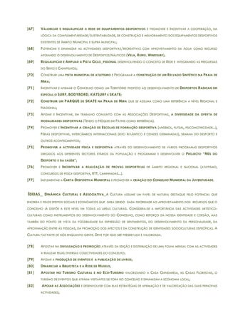 [67] VALORIZAR E REQUALIFICAR A REDE DE EQUIPAMENTOS DESPORTIVOS E PROMOVER E INCENTIVAR A COOPERAÇÃO, NA
LÓGICA DA COMPLEMENTARIDADE/SUSTENTABILIDADE, DE CONSTRUÇÃO E MELHORAMENTO DOS EQUIPAMENTOS DESPORTIVOS
EXISTENTES DE ÂMBITO MUNICIPAL E SUPRA MUNICIPAL;
[68] POTENCIAR E DINAMIZAR AS ACTIVIDADES DESPORTIVAS/RECREATIVAS COM APROVEITAMENTO DA ÁGUA COMO RECURSO
APOIANDO O DESENVOLVIMENTO DE DESPORTOS NÁUTICOS (VELA, REMO, WINDSURF);
[69] REQUALIFICAR E AMPLIAR A PISTA CICLO_PEDONAL DESENVOLVENDO O CONCEITO DE REDE E INTEGRANDO AS FREGUESIAS
DO SEIXO E CARAPELHOS;
[70] CONSTRUIR UMA PISTA MUNICIPAL DE ATLETISMO E PROGRAMAR A CONSTRUÇÃO DE UM RELVADO SINTÉTICO NA PRAIA DE
MIRA;
[71] INCENTIVAR E AFIRMAR O CONCELHO COMO UM TERRITÓRIO PROPÍCIO AO DESENVOLVIMENTO DE DESPORTOS RADICAIS EM
ESPECIAL O SURF, BODYBORD, KATSURF E SKATE;
[72] CONSTRUIR UM PARQUE DE SKATE NA PRAIA DE MIRA QUE SE ASSUMA COMO UMA REFERÊNCIA A NÍVEL REGIONAL E
NACIONAL;
[73] APOIAR E INCENTIVAR, EM TRABALHO CONJUNTO COM AS ASSOCIAÇÕES DESPORTIVAS, A DIVERSIDADE DA OFERTA DE
MODALIDADES DESPORTIVAS (TENDO O HÓQUEI EM PATINS COMO REFERÊNCIA).
[74] PROMOVER E INCENTIVAR A CRIAÇÃO DE ESCOLAS DE FORMAÇÃO DESPORTIVA (ANDEBOL, FUTSAL, PSICOMOTRICIDADE...),
FÉRIAS DESPORTIVAS, INTERCÂMBIOS INTERNACIONAIS (EIXO ATLÂNTICO E CIDADES GERMINADAS), SEMANA DO DESPORTO E
OUTROS ACONTECIMENTOS;
[75] PROMOVER A ACTIVIDADE FÍSICA E DESPORTIVA ATRAVÉS DO DESENVOLVIMENTO DE VÁRIOS PROGRAMAS DESPORTIVOS
DIRIGIDOS AOS DIFERENTES SECTORES ETÁRIOS DA POPULAÇÃO E PROGRAMAR E DESENVOLVER O PROJECTO “MÊS DO
DESPORTO E DA SAÚDE”;
[76] PROMOVER E INCENTIVAR A REALIZAÇÃO DE PROVAS DESPORTIVAS DE ÂMBITO REGIONAL E NACIONAL (ATLETISMO,
CONCURSOS DE PESCA DESPORTIVA, BTT, CAMINHADAS...).
[77] IMPLEMENTAR A CARTA DESPORTIVA MUNICIPAL E PROMOVER A CRIAÇÃO DO CONSELHO MUNICIPAL DA JUVENTUDADE.
IDEIAS_ DINÂMICA CULTURAL E ASSOCIATIVA_A CULTURA ASSUME UM PAPEL DE NATURAL DESTAQUE PELO POTENCIAL QUE
ENCERRA E PELOS EFEITOS SOCIAIS E ECONÓMICOS QUE GERA SENDO DADA PRIORIDADE AO APROVEITAMENTO DOS RECURSOS QUE O
CONCELHO JÁ DISPÕE A ESTE NÍVEL EM TODAS AS ÁREAS CULTURAIS. CONSIDERA-SE A IMPORTÂNCIA DAS ACTIVIDADES ARTÍSTICO-
CULTURAIS COMO INSTRUMENTOS DO DESENVOLVIMENTO DO CONCELHO, COMO REFORÇO DA NOSSA IDENTIDADE E COESÃO, MAS
TAMBÉM DO PONTO DE VISTA DA POSSIBILIDADE DA EXPRESSÃO DE SENTIMENTOS, DO DESENVOLVIMENTO DA PERSONALIDADE, DA
APROXIMAÇÃO ENTRE AS PESSOAS, DA PROMOÇÃO DOS AFECTOS E DA CONSTRUÇÃO DE IDENTIDADES SOCIOCULTURAIS ESPECÍFICAS. A
CULTURA FAZ PARTE DE NÓS ENQUANTO GENTE. DEVE POR ISSO SER PRESERVADA E VALORIZADA.
[78] APOSTAR NA DIVULGAÇÃO E PROMOÇÃO ATRAVÉS DA EDIÇÃO E DISTRIBUIÇÃO DE UMA FOLHA MENSAL COM AS ACTIVIDADES
A REALIZAR PELAS DIVERSAS COLECTIVIDADES DO CONCELHO;
[79] APOIAR A PRODUÇÃO DE EVENTOS E A PUBLICAÇÃO DE LIVROS;
[80] DINAMIZAR A BIBLIOTECA E A REDE DE MUSEUS;
[81] APOSTAR NO TURISMO CULTURAL E NO ECO-TURISMO VALORIZANDO A CASA GANDARESA, AS CASAS FLORESTAIS, O
TURISMO DE EVENTOS QUE ATRAEM VISITANTES DE FORA DO CONCELHO E DINAMIZAM A ECONOMIA LOCAL;
[82] APOIAR AS ASSOCIAÇÕES E DESENVOLVER COM ELAS ESTRATÉGIAS DE AFIRMAÇÃO E DE VALORIZAÇÃO DAS SUAS PRINCIPAIS
ACTIVIDADES;
 