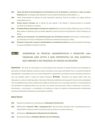 [83] CRIAR UMA REDE DE ACONTECIMENTOS E DE ACTIVIDADES CAPAZ DE DINAMIZAR A ATRACÇÃO E A VISITA AO NOSSO
CONCELHO (FEIRA DOS GRELOS, FEIRA GÂNDARA E PLANTAS, MOSTRA GASTRÓMICA, FEIRA MEDIEVAL…)
[84] CRIAR OPORTUNIDADES DE MOSTRAS DE ARTES, ENCONTROS TEMÁTICOS, FESTIVAIS DE MÚSICA, OU CINEMA, FESTIVAIS
GASTRONÓMICOS, ETC.
[85] APOIAR GRUPOS CULTURAIS QUE JÁ EXISTEM OU QUE VENHAM A SER CRIADOS E APOIAR/DIVULGAR AS ATIVIDADES
CULTURAIS NO CONCELHO E NA REGIÃO;
[86] POTENCIAR REDE DE EQUIPAMENTOS CULTURAIS DO CONCELHO (CASA DO POVO DE MIRA, CENTRO CULTURAL DA PRAIA DE
MIRA, MUSEU DA GÂNDARA, CASA DA MUSICA, BIBLIOTECA, SALÃO CULTURAL DOS CARAPELHOS E SALÃO PAROQUIAL DO
SEIXO);
[87] APOSTAR NA DIVULGAÇÃO E NA DESCENTRALIZAÇÃO DAS ACTIVIDADES CULTURAIS INCENTIVANDO E PROMOVENDO A
SUA CIRCULAÇÃO POR TODAS AS FREGUESIAS DO CONCELHO E RESPECTIVOS ESPAÇOS CULTURAIS;
[88] FACILITAR À POPULAÇÃO O ACESSO A ACONTECIMENTOS E ACTIVIDADES CULTURAIS QUE POSSAM OCORRER NOS ESPAÇOS
CULTURAIS DE REFERÊNCIA NA REGIÃO E NO PAÍS;
[OBJ_4] MODERNIZAR AS PRÁTICAS ADMINISTRATIVAS E PROMOVER UMA
CIDADANIA MAIS ACTIVA E MAIS PARTICIPATIVA NA VIDA COLECTIVA
DOS MIRENSES E NO PROCESSO DE TOMADA DE DECISÕES
CONTEXTO_ OS NÍVEIS DE PARTICIPAÇÃO E DE ENVOLVIMENTO DOS CIDADÃOS DO NOSSO CONCELHO NOS PROCESSOS DE
DISCUSSÃO E DE DECISÃO MERECEM UM ESTÍMULO MAIOR E UM DESAFIO A UMA MAIOR PARTICIPAÇÃO CÍVICA. JÁ EXISTEM MOVIMENTOS
INDEPENDENTES A CONCORRER O QUE É UM FACTOR INTERESSANTE E VALORIZADOR MAS É DESEJÁVEL QUE OS CIDADÃOS SE ENVOLVAM
MAIS MAS DECISÕES SOBRE O FUTURO DO NOSSO CONCELHO. ATITUDE_ PROMOVER UMA GESTÃO ABERTA ONDE SEJA
PERMANENTE O CONTACTO ENTRE DECISORES E POPULAÇÃO. PROMOVER EXPERIÊNCIAS DE ORÇAMENTOS PARTICIPATIVOS APRENDENDO
COM AS EXPERIÊNCIAS DOS OUTROS E DESENVOLVER ACÇÕES DE PARTICIPAÇÃO ACTIVA NOS MEIOS ESCOLARES. A CONCRETIZAÇÃO DE
UMA ESTRATÉGIA DE DESENVOLVIMENTO, SEJA ELA QUAL FOR, APENAS TERÁ RESULTADOS VISÍVEIS E ESTRUTURAIS, SE ENVOLVER A
PARTICIPAÇÃO, A ARTICULAÇÃO E A COOPERAÇÃO EM PARCERIAS, DE TODOS OS AGENTES DE DESENVOLVIMENTO: RESPONSÁVEIS
MUNICIPAIS, INVESTIDORES E EMPRESÁRIOS, ASSOCIAÇÕES E MUNÍCIPES.
IDEIAS CHAVE
[89] FOMENTAR E EXPERIMENTAR A METODOLOGIA DE ORÇAMENTO PARTICIPATIVO;
[90] DESENVOLVER O PROJECTO “MIRA_ COMUNIDADE VIVA” QUE ENVOLVERÁ E DESAFIARÁ TODA A COMUNIDADE ESCOLAR A
PENSAR SOBRE O DESENVOLVIMENTO E OS DESAFIOS QUE SE COLOCAM AO NOSSO CONCELHO;
[91] CONSOLIDAR A MODERNIZAÇÃO E ORGANIZAÇÃO DOS SERVIÇOS;
[92] PROMOVER REUNIÕES DE ASSEMBLEIA MUNICIPAL EM CADA FREGUESIA;
 