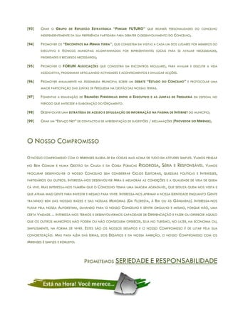 [93] CRIAR O GRUPO DE REFLEXÃO ESTRATÉGICA “PENSAR FUTURO” QUE REUNIRÁ PERSONALIDADES DO CONCELHO
INDEPENDENTEMENTE DA SUA PREFERÊNCIA PARTIDÁRIA PARA DEBATER O DESENVOLVIMENTO DO CONCELHO;
[94] PROMOVER OS “ENCONTROS NA MINHA TERRA”, QUE CONSISTEM EM VISITAS A CADA UM DOS LUGARES POR MEMBROS DO
EXECUTIVO E TÉCNICOS MUNICIPAIS ACOMPANHADOS POR REPRESENTANTES LOCAIS PARA SE AVALIAR NECESSIDADES,
PRIORIDADES E RECURSOS NECESSÁRIOS;
[95] PROMOVER O FORUM ASSOCIAÇÕES QUE CONSISTIRÁ EM ENCONTROS REGULARES, PARA AVALIAR E DISCUTIR A VIDA
ASSOCIATIVA, PROGRAMAR ARTICULANDO ACTIVIDADES E ACONTECIMENTOS E DIVULGAR ACÇÕES.
[96] PROMOVER ANUALMENTE NA ASSEMBLEIA MUNICIPAL SOBRE UM DEBATE “ESTADO DO CONCELHO” E PROTOCOLAR UMA
MAIOR PARTICIPAÇÃO DAS JUNTAS DE FREGUESIA NA GESTÃO DAS NOSSAS TERRAS.
[97] FOMENTAR A REALIZAÇÃO DE REUNIÕES PERIÓDICAS ENTRE O EXECUTIVO E AS JUNTAS DE FREGUESIA EM ESPECIAL NO
PERÍODO QUE ANTECEDE A ELABORAÇÃO DO ORÇAMENTO.
[98] DESENVOLVER UMA ESTRATÉGIA DE ACESSO E DIVULGAÇÃO DE INFORMAÇÃO NA PÁGINA DE INTERNET DO MUNICÍPIO;
[99] CRIAR UM “ESPAÇO NET” DE CONTACTO E DE APRESENTAÇÃO DE SUGESTÕES / RECLAMAÇÕES (PROVEDOR DO MIRENSE);
O NOSSO COMPROMISSO
O NOSSO COMPROMISSO COM O MIRENSES BASEIA-SE EM COISAS MAS ACIMA DE TUDO EM ATITUDES SIMPLES. VAMOS PENSAR
NO BEM COMUM E NUMA GESTÃO DA CAUSA E DA COISA PÚBLICAS RIGOROSA, SÉRIA E RESPONSÁVEL. VAMOS
PROCURAR DESENVOLVER O NOSSO CONCELHO SEM CONSIDERAR CICLOS ELEITORAIS, QUEZÍLIAS POLÍTICAS E INTERESSES,
PARTIDÁRIOS OU OUTROS. INTERESSA-NOS DESENVOLVER MIRA E MELHORAR AS CONDIÇÕES E A QUALIDADE DE VIDA DE QUEM
CÁ VIVE. MAS INTERESSA-NOS TAMBÉM QUE O CONCELHO TENHA UMA IMAGEM AGRADÁVEL, QUE SEDUZA QUEM NOS VISITA E
QUE ATRAIA MAIS GENTE PARA INVESTIR E MESMO PARA VIVER. INTERESSA-NOS AFIRMAR A NOSSA IDENTIDADE ENQUANTO GENTE
TRATANDO BEM DAS NOSSAS RAÍZES E DAS NOSSAS MEMÓRIAS (DA FLORESTA, À RIA OU ÀS GÂNDARAS). INTERESSA-NOS
PUXAR PELA NOSSA AUTOESTIMA, OLHANDO PARA O NOSSO CONCELHO E SENTIR ORGULHO E MESMO, PORQUE NÃO, UMA
CERTA VAIDADE… INTERESSA-NOS TERMOS E DESENVOLVERMOS CAPACIDADE DE DIFERENCIAÇÃO E FAZER OU OFERECER AQUILO
QUE OS OUTROS MUNICÍPIOS NÃO PODEM OU NÃO CONSEGUEM OFERECER, SEJA NO TURISMO, NO LAZER, NA ECONOMIA OU,
SIMPLESMENTE, NA FORMA DE VIVER. ESTES SÃO OS NOSSOS DESAFIOS E O NOSSO COMPROMISSO É DE LUTAR PELA SUA
CONCRETIZAÇÃO. MAS PARA ALÉM DAS IDEIAS, DOS DESAFIOS E DA NOSSA AMBIÇÃO, O NOSSO COMPROMISSO COM OS
MIRENSES É SIMPLES E ROBUSTO:
PROMETEMOS SERIEDADE E RESPONSABILIDADE
 