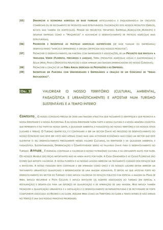 [05] DINAMIZAR A ECONOMIA AGRÍCOLA DE BASE FAMILIAR ARTICULANDO-A E ENQUADRANDO-A EM CIRCUITOS
COMERCIAIS OU DE ESCOAMENTO DE PRODUTOS MAIS ESTRUTURADOS. VALORIZAÇÃO DOS NOSSOS PRODUTOS (GRELOS,
BATATA MAS TAMBÉM OS HORTÍCOLAS). PENSAR EM PROJECTOS TRIPARTIDO: EMPRESAS_AGRICULTOR_MUNICÍPIO E
DESAFIAR EMPRESAS COMO A “MAÇARICOS” A ALAVANCAR O DESENVOLVIMENTO DE PRÁTICAS AGRÍCOLAS MAIS
ESTRUTURADAS;
[06] PROMOVER E INCENTIVAR AS PRÁTICAS AGRÍCOLAS SUSTENTÁVEIS (DE BASE FAMILIAR OU EMPRESARIAL)
DESENVOLVENDO “MARCAS E DEFENDENDO A ORIGEM CERTIFICADA DOS NOSSOS PRODUTOS”;
[07] PROMOVER O DESENVOLVIMENTO, EM PARCERIA COM EMPRESÁRIOS E ASSOCIAÇÕES, DE UM PROJECTO QUE ENVOLVA A
TRIOLOGIA VERDE (FLORESTA, PERCURSOS E LAGOAS), TERRA (PRODUTOS AGRÍCOLAS LOCAIS E GASTRONOMIA) E
ÁGUA (MAR, PRAIA E DESPOSTOS NÁUTICOS) E ASSIM AFIRMAR UMA IMAGEM DIFERENCIADORA DO NOSSO CONCELHO;
[08] PROMOVER A CRIAÇÃO DE UM FEIRA ANUAL DEDICADA ÀS PROFISSÕES E AO EMPREGO;
[09] INCENTIVAR EM PARCERIA COM UNIVERSIDADES E EMPRESÁRIOS A CRIAÇÃO DE UM CONCURSO DE “IDEIAS
INOVADORAS”.
[OBJ_2] VALORIZAR O NOSSO TERRITÓRIO (CULTURAL, AMBIENTAL,
PAISAGÍSTICA E URBANÍSTICAMENTE) E APOSTAR NUM TURISMO
SUSTENTÁVEL E A TEMPO INTEIRO
CONTEXTO_ O NOSSO CONCELHO PRECISA DE CRIAR UMA IMAGEM ATRACTIVA QUE FACILMENTE O IDENTIFIQUE E QUE PROMOVA A
NOSSA IDENTIDADE E A NOSSA AUTOESTIMA. E DA NOSSA IDENTIDADE FAZEM PARTE A NOSSA CULTURA E A NOSSA MEMÓRIA COLECTIVA
QUE REPRESENTA E FAZ PARTE DA NOSSA GENTE, A QUALIDADE AMBIENTAL E PAISAGÍSTICA DO NOSSO TERRITÓRIO E OS NOSSOS SÍTIOS
(LUGARES E TERRAS). O TURISMO SEMPRE FOI, É E CONTINUARÁ A SER UM SECTOR CHAVE NO PROCESSO DE DESENVOLVIMENTO DO
NOSSO CONCELHO MAS DEVE SER VISTO NÃO APENAS COMO MAIS UMA ACTIVIDADE ECONÓMICA MAS COMO UM SECTOR QUE DEVE
SUSTENTAR O SEU DESENVOLVIMENTO PRECISAMENTE NESSES VALORES CULTURAIS, DA IDENTIDADE E DA QUALIDADE AMBIENTAL E
PAISAGÍSTICA. SUSTENTABILIDADE, DIFERENCIAÇÃO E COMPETITIVIDADE SERÃO AS PALAVRAS CHAVE PARA O DESENVOLVIMENTO DO
TURISMO. ATITUDE_ É ESSENCIAL CONTINUAR A VALORIZAR O NOSSO PATRIMÓNIO CULTURAL E HÁ CERTAMENTE MUITO POR FAZER.
OS NOSSOS MUSEUS SÃO PEÇAS IMPORTANTES MAS HÁ AINDA MUITO POR FAZER. A CASA GANDAREZA E AS CASAS FLORESTAIS SÃO
ÍCONES QUE IMPORTA VALORIZAR. A NOSSA FLORESTA E AS NOSSAS LAGOAS MERECEM UM TRATAMENTO CUIDADO DOS ESPAÇOS QUE
A ENVOLVEM. A NOSSA PAISAGEM DEVE CONTINUAR A SER AFIRMADA COMO ÚNICA E OS NOSSOS LUGARES DEVEM MERECER UM
TRATAMENTO URBANÍSTICO QUALIFICADO E REFERENCIADOR DE UMA IMAGEM AGRADÁVEL. E DEPOIS HÁ QUE APOSTAR FORTE NO
DESENVOLVIMENTO DO SECTOR DO TURISMO E ISSO IMPLICA VALORIZAR OS ESPAÇOS PÚBLICOS E EM ESPECIAL A IMAGEM DA PRAIA DE
MIRA. IMPLICA RECUPERAR A PISTA CICLÁVEL E IMPLICA ENVOLVER OS AGENTES ASSOCIADOS AO TURISMO (EM ESPECIAL A
RESTAURAÇÃO) E DESAFIÁ-LOS PARA UM ESFORÇO DE QUALIFICAÇÃO E DE AFIRMAÇÃO DE UMA IMAGEM. MAS IMPLICA TAMBÉM
PROMOVER A QUALIFICAÇÃO URBANÍSTICA E A INSTALAÇÃO E O DESENVOLVIMENTO DE INFRAESTRUTURAS E DE ACTIVIDADES DE FORTE
COMPONENTE ASSOCIADA AO RECREIO E AO LAZER. ASSUMIR MIRA COMO UM TERRITÓRIO DO LAZER A TEMPO INTEIRO (E NÃO APENAS
NO VERÃO) É UMA DAS NOSSAS PRINCIPAIS PRIORIDADES.
 